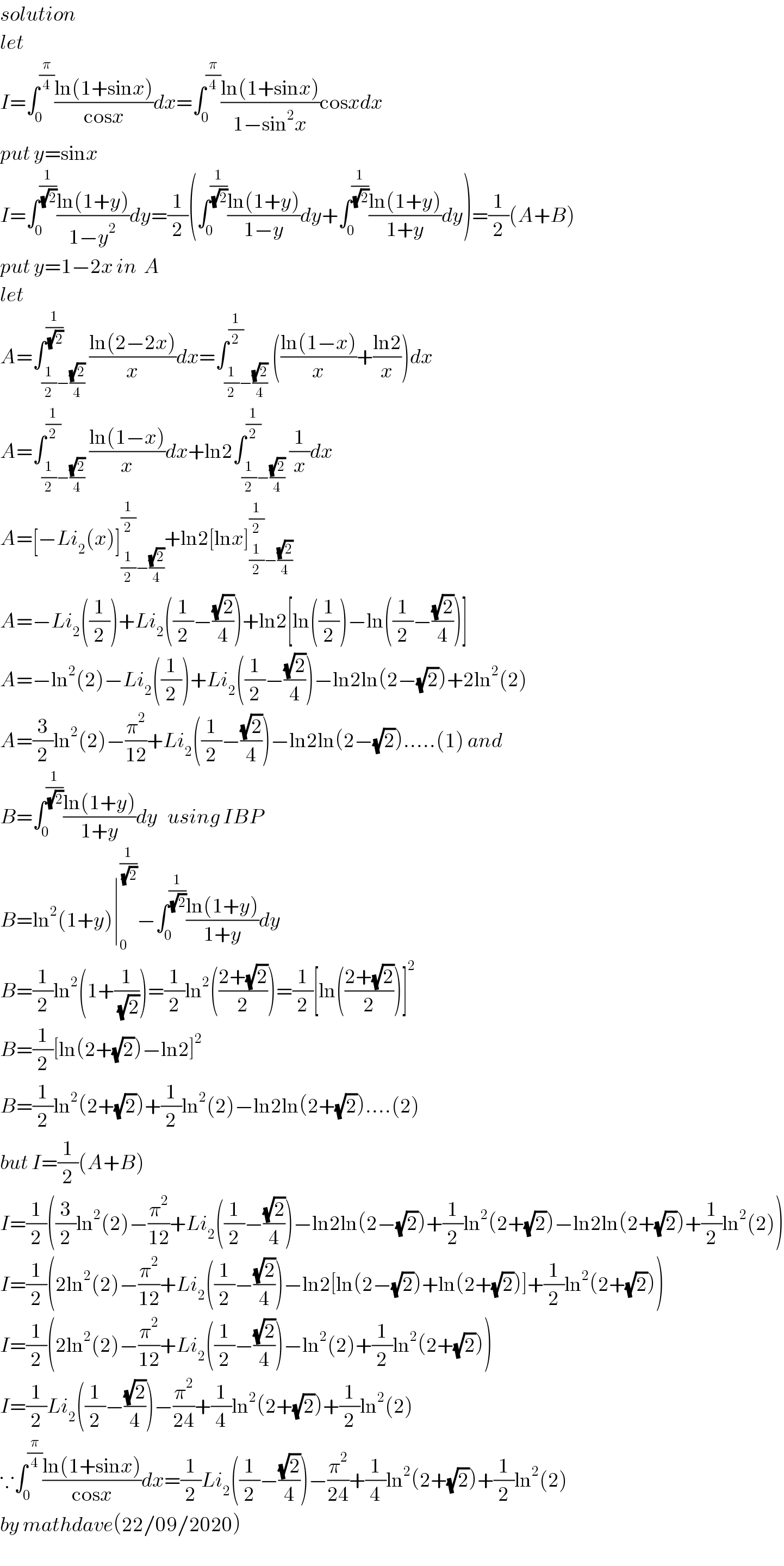 solution  let  I=∫_0 ^(π/4) ((ln(1+sinx))/(cosx))dx=∫_0 ^(π/4) ((ln(1+sinx))/(1−sin^2 x))cosxdx  put y=sinx  I=∫_0 ^(1/( (√2))) ((ln(1+y))/(1−y^2 ))dy=(1/2)(∫_0 ^(1/( (√2))) ((ln(1+y))/(1−y))dy+∫_0 ^(1/( (√2))) ((ln(1+y))/(1+y))dy)=(1/2)(A+B)  put y=1−2x in  A  let  A=∫_((1/2)−((√2)/4)) ^(1/( (√2))) ((ln(2−2x))/x)dx=∫_((1/2)−((√2)/4)) ^(1/2) (((ln(1−x))/x)+((ln2)/x))dx  A=∫_((1/2)−((√2)/4)) ^(1/2) ((ln(1−x))/x)dx+ln2∫_((1/2)−((√2)/4)) ^(1/2) (1/x)dx  A=[−Li_2 (x)]_((1/2)−((√2)/4)) ^(1/2) +ln2[lnx]_((1/2)−((√2)/4)) ^(1/2)   A=−Li_2 ((1/2))+Li_2 ((1/2)−((√2)/4))+ln2[ln((1/2))−ln((1/2)−((√2)/4))]  A=−ln^2 (2)−Li_2 ((1/2))+Li_2 ((1/2)−((√2)/4))−ln2ln(2−(√2))+2ln^2 (2)  A=(3/2)ln^2 (2)−(π^2 /(12))+Li_2 ((1/2)−((√2)/4))−ln2ln(2−(√2)).....(1) and  B=∫_0 ^(1/( (√2))) ((ln(1+y))/(1+y))dy   using IBP  B=ln^2 (1+y)∣_0 ^(1/( (√2))) −∫_0 ^(1/( (√2))) ((ln(1+y))/(1+y))dy  B=(1/2)ln^2 (1+(1/( (√2))))=(1/2)ln^2 (((2+(√2))/2))=(1/2)[ln(((2+(√2))/2))]^2   B=(1/2)[ln(2+(√2))−ln2]^2   B=(1/2)ln^2 (2+(√2))+(1/2)ln^2 (2)−ln2ln(2+(√2))....(2)  but I=(1/2)(A+B)  I=(1/2)((3/2)ln^2 (2)−(π^2 /(12))+Li_2 ((1/2)−((√2)/4))−ln2ln(2−(√2))+(1/2)ln^2 (2+(√2))−ln2ln(2+(√2))+(1/2)ln^2 (2))  I=(1/2)(2ln^2 (2)−(π^2 /(12))+Li_2 ((1/2)−((√2)/4))−ln2[ln(2−(√2))+ln(2+(√2))]+(1/2)ln^2 (2+(√2)))  I=(1/2)(2ln^2 (2)−(π^2 /(12))+Li_2 ((1/2)−((√2)/4))−ln^2 (2)+(1/2)ln^2 (2+(√2)))  I=(1/2)Li_2 ((1/2)−((√2)/4))−(π^2 /(24))+(1/4)ln^2 (2+(√2))+(1/2)ln^2 (2)  ∵∫_0 ^(π/4) ((ln(1+sinx))/(cosx))dx=(1/2)Li_2 ((1/2)−((√2)/4))−(π^2 /(24))+(1/4)ln^2 (2+(√2))+(1/2)ln^2 (2)  by mathdave(22/09/2020)  