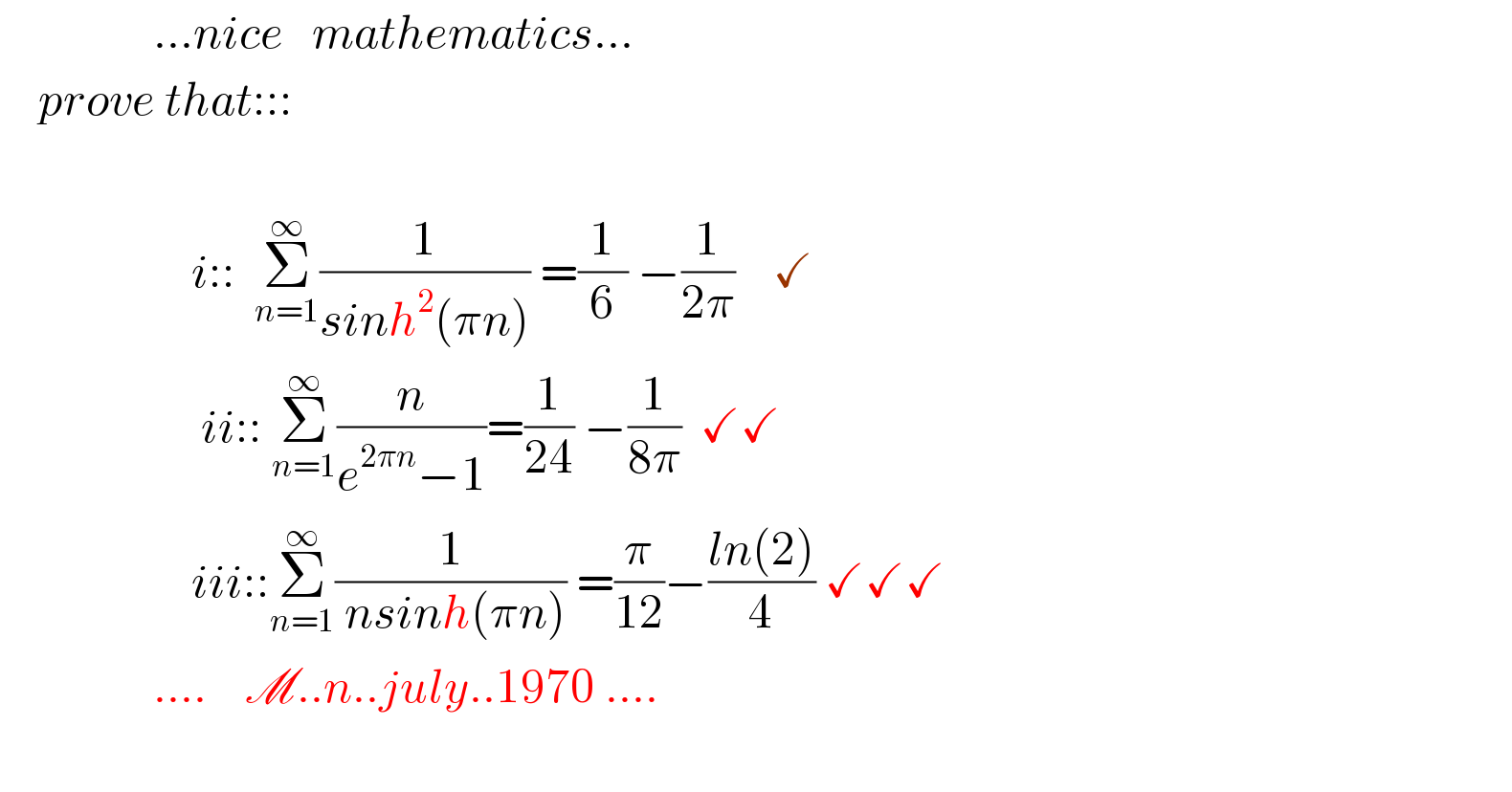                 ...nice   mathematics...       prove that:::                        i::  Σ_(n=1) ^∞ (1/(sinh^2 (πn))) =(1/6) −(1/(2π))    ✓                       ii:: Σ_(n=1) ^∞ (n/(e^(2πn) −1))=(1/(24)) −(1/(8π))  ✓✓                      iii::Σ_(n=1) ^∞ (1/( nsinh(πn))) =(π/(12))−((ln(2))/4) ✓✓✓                  ....    M..n..july..1970 ....    