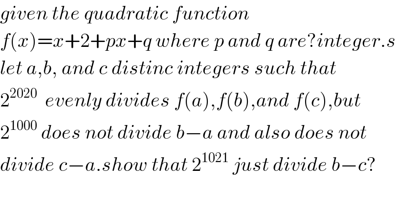 given the quadratic function   f(x)=x+2+px+q where p and q are?integer.s  let a,b, and c distinc integers such that  2^(2020)   evenly divides f(a),f(b),and f(c),but  2^(1000)  does not divide b−a and also does not  divide c−a.show that 2^(1021)  just divide b−c?  