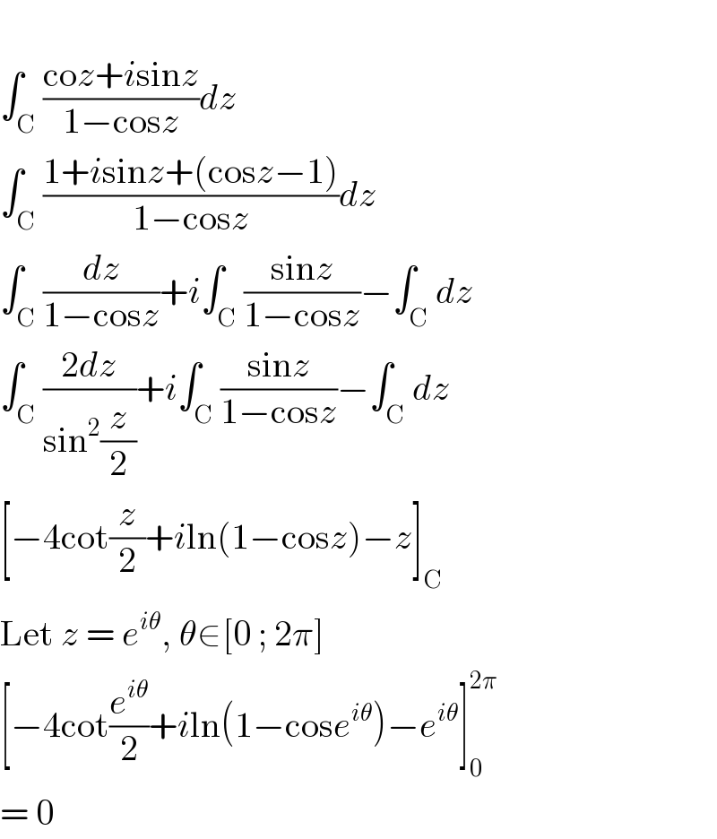   ∫_C ((coz+isinz)/(1−cosz))dz  ∫_C ((1+isinz+(cosz−1))/(1−cosz))dz  ∫_C (dz/(1−cosz))+i∫_C ((sinz)/(1−cosz))−∫_C dz  ∫_C ((2dz)/(sin^2 (z/2)))+i∫_C ((sinz)/(1−cosz))−∫_C dz  [−4cot(z/2)+iln(1−cosz)−z]_C   Let z = e^(iθ) , θ∈[0 ; 2π]  [−4cot(e^(iθ) /2)+iln(1−cose^(iθ) )−e^(iθ) ]_0 ^(2π)   = 0  