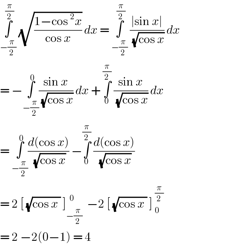 ∫_(−(π/2)) ^(π/2)  (√((1−cos ^2 x)/(cos x))) dx = ∫_(−(π/2)) ^(π/2)  ((∣sin x∣)/( (√(cos x)))) dx  = −∫_(−(π/2)) ^0 ((sin x)/( (√(cos x)))) dx + ∫_0 ^(π/2)  ((sin x)/( (√(cos x)))) dx   = ∫_(−(π/2)) ^0 ((d(cos x))/( (√(cos x)))) −∫_0 ^(π/2)  ((d(cos x))/( (√(cos x))))  = 2 [ (√(cos x )) ]_(−(π/2)) ^(   0)   −2 [ (√(cos x )) ] _0^(π/2)   = 2 −2(0−1) = 4  