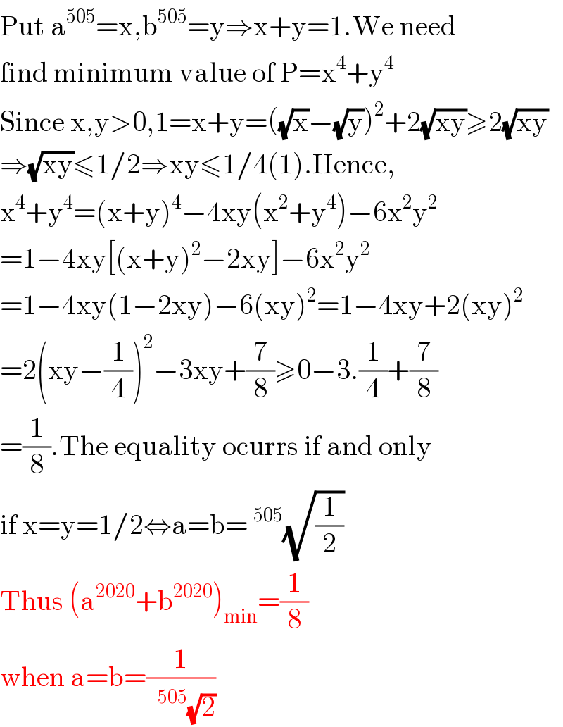 Put a^(505) =x,b^(505) =y⇒x+y=1.We need  find minimum value of P=x^4 +y^4   Since x,y>0,1=x+y=((√x)−(√y))^2 +2(√(xy))≥2(√(xy))  ⇒(√(xy))≤1/2⇒xy≤1/4(1).Hence,  x^4 +y^4 =(x+y)^4 −4xy(x^2 +y^4 )−6x^2 y^2   =1−4xy[(x+y)^2 −2xy]−6x^2 y^2   =1−4xy(1−2xy)−6(xy)^2 =1−4xy+2(xy)^2   =2(xy−(1/4))^2 −3xy+(7/8)≥0−3.(1/4)+(7/8)  =(1/8).The equality ocurrs if and only  if x=y=1/2⇔a=b= ^(505) (√(1/2))  Thus (a^(2020) +b^(2020) )_(min) =(1/8)  when a=b=(1/(  ^(505) (√2)))  