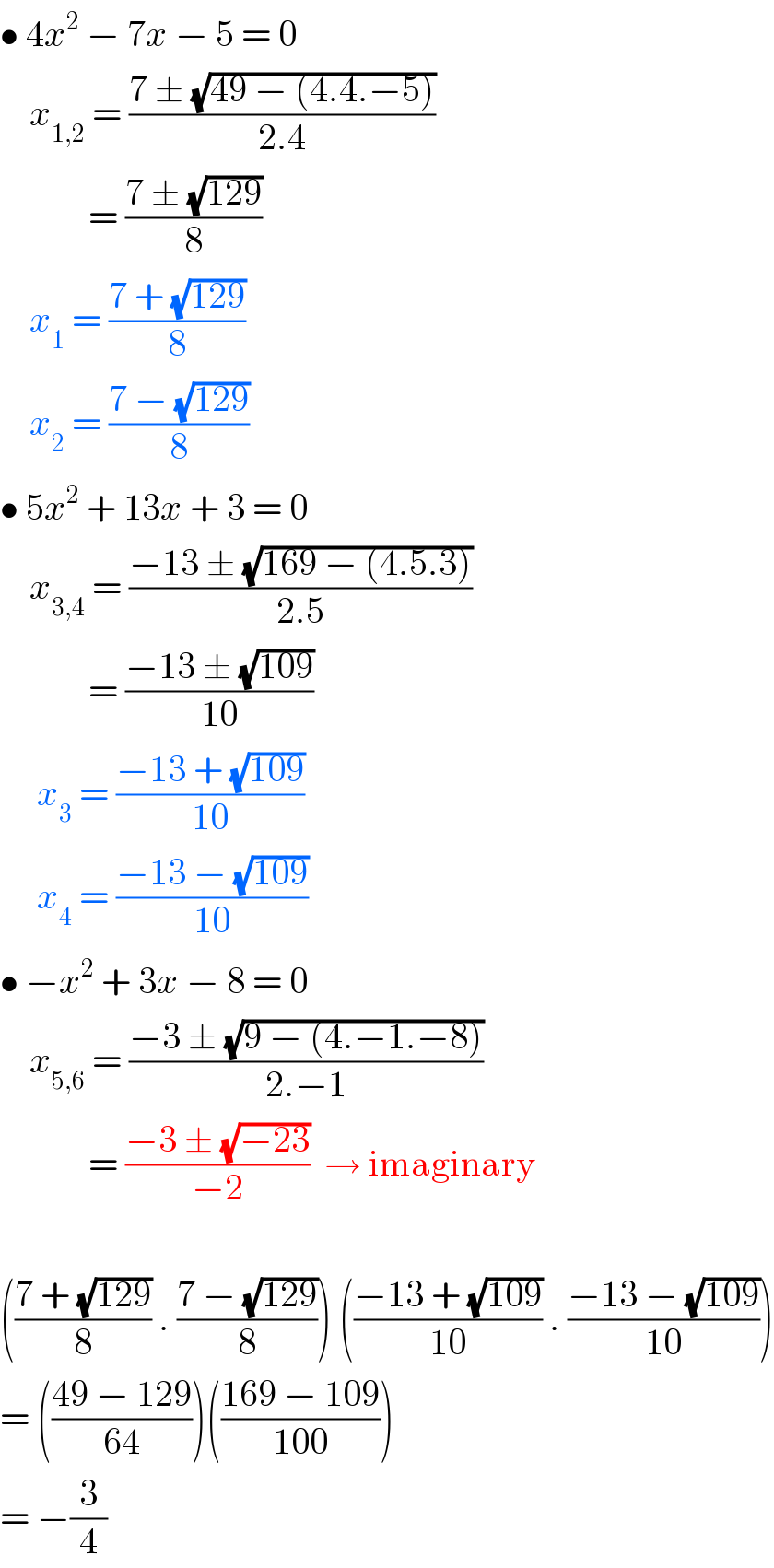 • 4x^2  − 7x − 5 = 0      x_(1,2)  = ((7 ± (√(49 − (4.4.−5))))/(2.4))              = ((7 ± (√(129)))/8)      x_1  = ((7 + (√(129)))/8)      x_2  = ((7 − (√(129)))/8)  • 5x^2  + 13x + 3 = 0      x_(3,4)  = ((−13 ± (√(169 − (4.5.3))))/(2.5))              = ((−13 ± (√(109)))/(10))       x_3  = ((−13 + (√(109)))/(10))       x_4  = ((−13 − (√(109)))/(10))  • −x^2  + 3x − 8 = 0      x_(5,6)  = ((−3 ± (√(9 − (4.−1.−8))))/(2.−1))              = ((−3 ± (√(−23)))/(−2))  → imaginary     (((7 + (√(129)))/8) . ((7 − (√(129)))/8)) (((−13 + (√(109)))/(10)) . ((−13 − (√(109)))/(10)))  = (((49 − 129)/(64)))(((169 − 109)/(100)))  = −(3/4)  