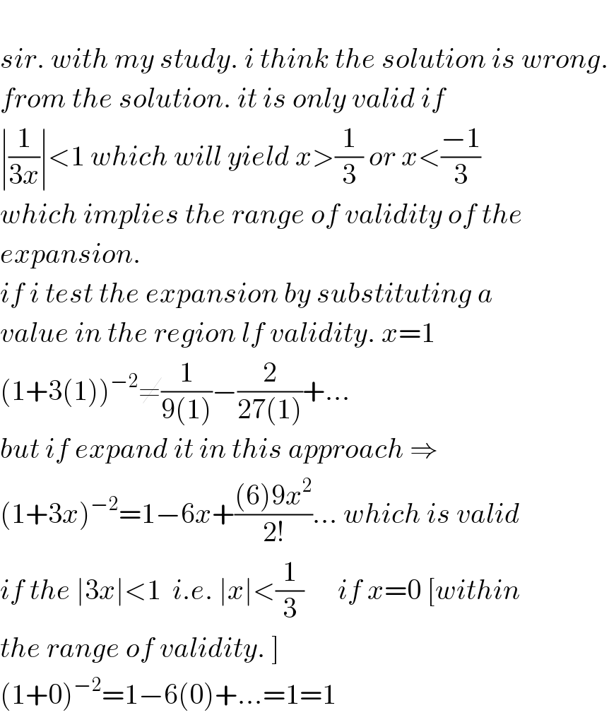   sir. with my study. i think the solution is wrong.  from the solution. it is only valid if   ∣(1/(3x))∣<1 which will yield x>(1/3) or x<((−1)/3)   which implies the range of validity of the   expansion.   if i test the expansion by substituting a  value in the region lf validity. x=1  (1+3(1))^(−2) ≠(1/(9(1)))−(2/(27(1)))+...  but if expand it in this approach ⇒  (1+3x)^(−2) =1−6x+(((6)9x^2 )/(2!))... which is valid  if the ∣3x∣<1  i.e. ∣x∣<(1/3)      if x=0 [within  the range of validity. ]  (1+0)^(−2) =1−6(0)+...=1=1  