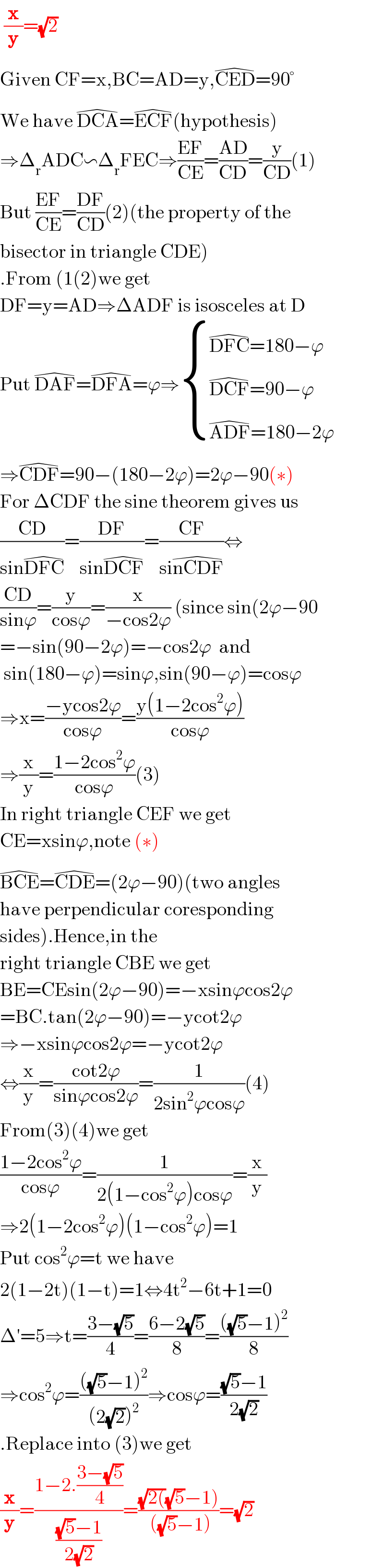 (x/y)=(√2)  Given CF=x,BC=AD=y,CED^( ) =90°  We have DCA^( ) =ECF^( ) (hypothesis)  ⇒Δ_r ADC∽Δ_r FEC⇒((EF)/(CE))=((AD)/(CD))=(y/(CD))(1)  But ((EF)/(CE))=((DF)/(CD))(2)(the property of the  bisector in triangle CDE)  .From (1(2)we get  DF=y=AD⇒ΔADF is isosceles at D  Put DAF^( ) =DFA^( ) =ϕ⇒ { ((DFC^( ) =180−ϕ)),((DCF^( ) =90−ϕ)),((ADF^( ) =180−2ϕ)) :}  ⇒CDF^( ) =90−(180−2ϕ)=2ϕ−90(∗)  For ΔCDF the sine theorem gives us  ((CD)/(sinDFC^( ) ))=((DF)/(sinDCF^( ) ))=((CF)/(sinCDF^( ) ))⇔  ((CD)/(sinϕ))=(y/(cosϕ))=(x/(−cos2ϕ)) (since sin(2ϕ−90  =−sin(90−2ϕ)=−cos2ϕ  and   sin(180−ϕ)=sinϕ,sin(90−ϕ)=cosϕ  ⇒x=((−ycos2ϕ)/(cosϕ))=((y(1−2cos^2 ϕ))/(cosϕ))  ⇒(x/y)=((1−2cos^2 ϕ)/(cosϕ))(3)  In right triangle CEF we get   CE=xsinϕ,note (∗)  BCE^( ) =CDE^( ) =(2ϕ−90)(two angles   have perpendicular coresponding  sides).Hence,in the  right triangle CBE we get  BE=CEsin(2ϕ−90)=−xsinϕcos2ϕ  =BC.tan(2ϕ−90)=−ycot2ϕ  ⇒−xsinϕcos2ϕ=−ycot2ϕ  ⇔(x/y)=((cot2ϕ)/(sinϕcos2ϕ))=(1/(2sin^2 ϕcosϕ))(4)  From(3)(4)we get  ((1−2cos^2 ϕ)/(cosϕ))=(1/(2(1−cos^2 ϕ)cosϕ))=(x/y)  ⇒2(1−2cos^2 ϕ)(1−cos^2 ϕ)=1  Put cos^2 ϕ=t we have  2(1−2t)(1−t)=1⇔4t^2 −6t+1=0  Δ′=5⇒t=((3−(√5))/4)=((6−2(√5))/8)=((((√5)−1)^2 )/8)  ⇒cos^2 ϕ=((((√5)−1)^2 )/((2(√2))^2 ))⇒cosϕ=(((√5)−1)/(2(√2)))  .Replace into (3)we get  (x/y)=((1−2.((3−(√5))/4))/(((√5)−1)/(2(√2))))=(((√(2())(√5)−1))/( ((√5)−1)))=(√2)  