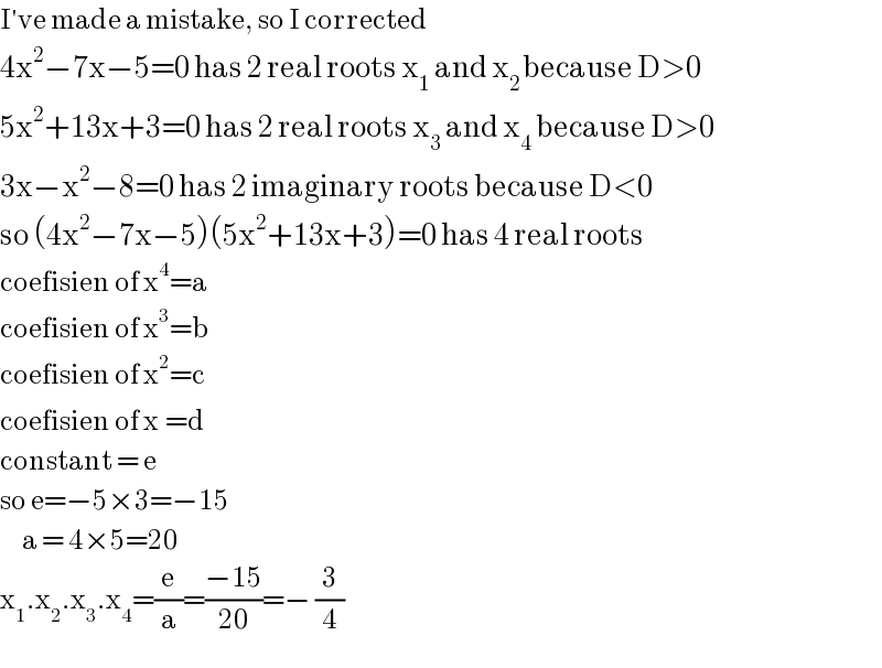 I′ve made a mistake, so I corrected  4x^2 −7x−5=0 has 2 real roots x_1  and x_(2 ) because D>0  5x^2 +13x+3=0 has 2 real roots x_3  and x_4  because D>0        3x−x^2 −8=0 has 2 imaginary roots because D<0  so (4x^2 −7x−5)(5x^2 +13x+3)=0 has 4 real roots       coefisien of x^4 =a  coefisien of x^3 =b  coefisien of x^2 =c  coefisien of x^ =d  constant = e  so e=−5×3=−15       a = 4×5=20  x_1 .x_2 .x_3 .x_4 =(e/a)=((−15)/(20))=− (3/4)  