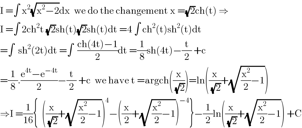 I =∫ x^2 (√(x^2 −2))dx  we do the changement x =(√2)ch(t) ⇒  I =∫ 2ch^2 t (√2)sh(t)(√2)sh(t)dt =4 ∫ ch^2 (t)sh^2 (t)dt  =∫  sh^2 (2t)dt =∫  ((ch(4t)−1)/2)dt =(1/8)sh(4t)−(t/2) +c  =(1/8).((e^(4t) −e^(−4t) )/2)−(t/2) +c  we have t =argch((x/(√2)))=ln((x/(√2))+(√((x^2 /2)−1)))  ⇒I =(1/(16)){  ((x/(√2))+(√((x^2 /2)−1)))^4 −((x/2)+(√((x^2 /2)−1)))^(−4) }−(1/2)ln((x/(√2))+(√((x^2 /2)−1))) +C  