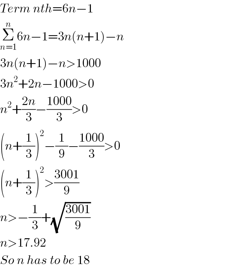 Term nth=6n−1  Σ_(n=1) ^n 6n−1=3n(n+1)−n  3n(n+1)−n>1000  3n^2 +2n−1000>0  n^2 +((2n)/3)−((1000)/3)>0  (n+(1/3))^2 −(1/9)−((1000)/3)>0  (n+(1/3))^2 >((3001)/9)  n>−(1/3)+(√((3001)/9))  n>17.92  So n has to be 18   