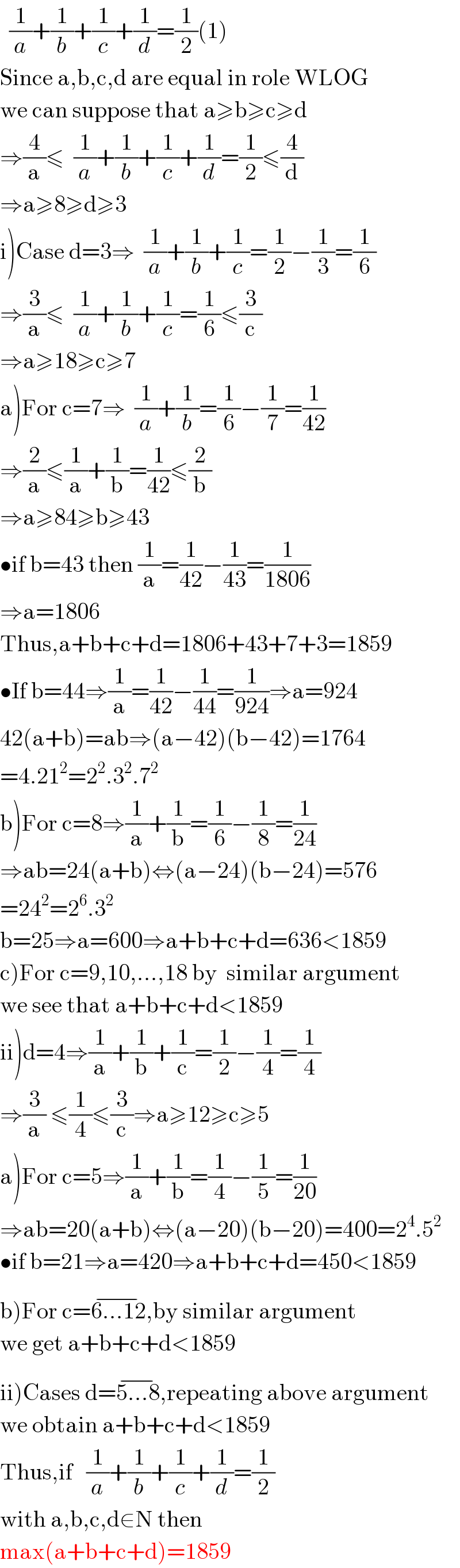   (1/a)+(1/b)+(1/c)+(1/d)=(1/2)(1)  Since a,b,c,d are equal in role WLOG  we can suppose that a≥b≥c≥d  ⇒(4/a)≤  (1/a)+(1/b)+(1/c)+(1/d)=(1/2)≤(4/d)  ⇒a≥8≥d≥3  i)Case d=3⇒  (1/a)+(1/b)+(1/c)=(1/2)−(1/3)=(1/6)  ⇒(3/a)≤  (1/a)+(1/b)+(1/c)=(1/6)≤(3/c)  ⇒a≥18≥c≥7  a)For c=7⇒  (1/a)+(1/b)=(1/6)−(1/7)=(1/(42))  ⇒(2/a)≤(1/a)+(1/b)=(1/(42))≤(2/b)  ⇒a≥84≥b≥43  •if b=43 then (1/a)=(1/(42))−(1/(43))=(1/(1806))  ⇒a=1806  Thus,a+b+c+d=1806+43+7+3=1859  •If b=44⇒(1/a)=(1/(42))−(1/(44))=(1/(924))⇒a=924  42(a+b)=ab⇒(a−42)(b−42)=1764  =4.21^2 =2^2 .3^2 .7^2   b)For c=8⇒(1/a)+(1/b)=(1/6)−(1/8)=(1/(24))  ⇒ab=24(a+b)⇔(a−24)(b−24)=576  =24^2 =2^6 .3^2   b=25⇒a=600⇒a+b+c+d=636<1859  c)For c=9,10,...,18 by  similar argument  we see that a+b+c+d<1859  ii)d=4⇒(1/a)+(1/b)+(1/c)=(1/2)−(1/4)=(1/4)  ⇒(3/a) ≤(1/4)≤(3/c)⇒a≥12≥c≥5  a)For c=5⇒(1/a)+(1/b)=(1/4)−(1/5)=(1/(20))  ⇒ab=20(a+b)⇔(a−20)(b−20)=400=2^4 .5^2   •if b=21⇒a=420⇒a+b+c+d=450<1859  b)For c=6...12^(−) ,by similar argument  we get a+b+c+d<1859  ii)Cases d=5...8^(−) ,repeating above argument   we obtain a+b+c+d<1859  Thus,if   (1/a)+(1/b)+(1/c)+(1/d)=(1/2)  with a,b,c,d∈N then  max(a+b+c+d)=1859  