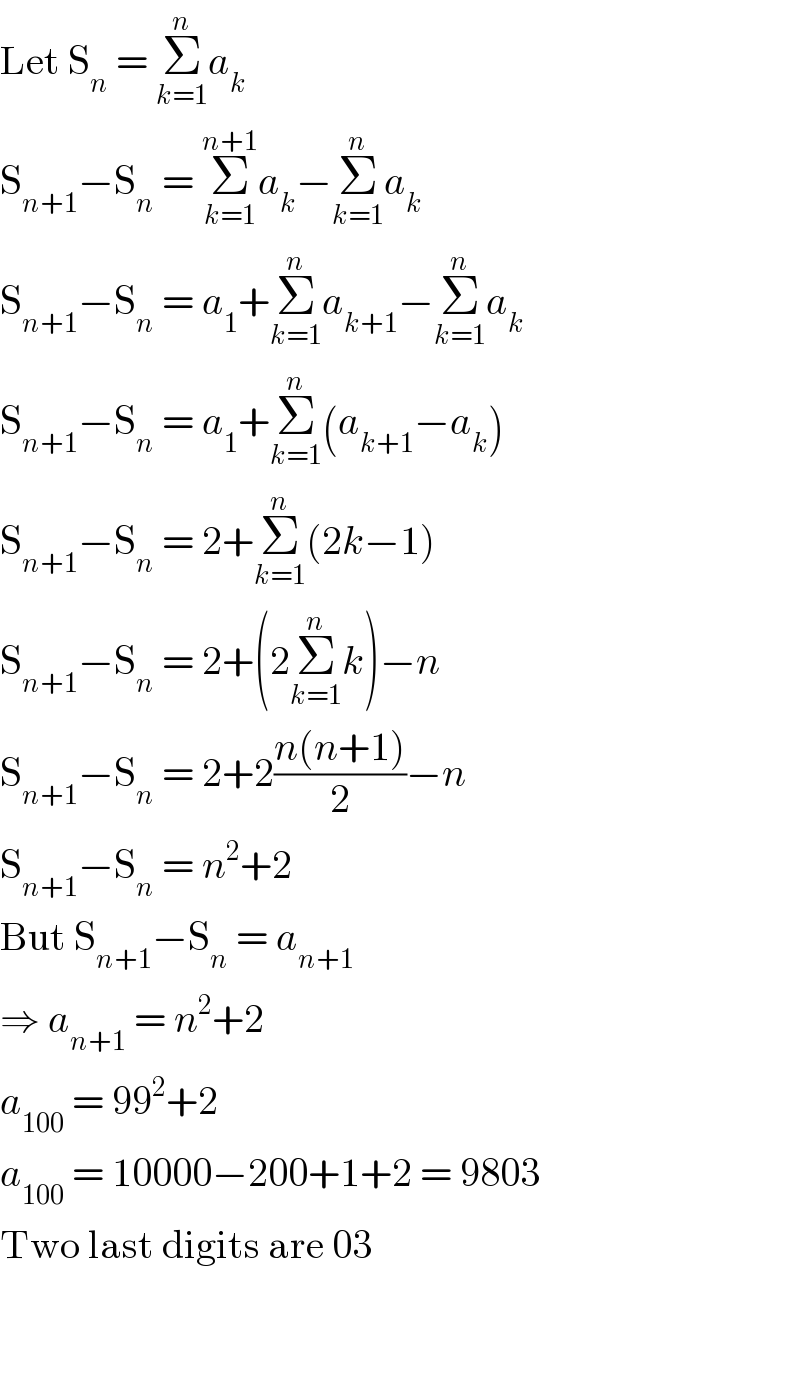 Let S_n  = Σ_(k=1) ^n a_k   S_(n+1) −S_n  = Σ_(k=1) ^(n+1) a_k −Σ_(k=1) ^n a_k   S_(n+1) −S_n  = a_1 +Σ_(k=1) ^n a_(k+1) −Σ_(k=1) ^n a_k   S_(n+1) −S_n  = a_1 +Σ_(k=1) ^n (a_(k+1) −a_k )  S_(n+1) −S_n  = 2+Σ_(k=1) ^n (2k−1)  S_(n+1) −S_n  = 2+(2Σ_(k=1) ^n k)−n  S_(n+1) −S_n  = 2+2((n(n+1))/2)−n  S_(n+1) −S_n  = n^2 +2  But S_(n+1) −S_n  = a_(n+1)   ⇒ a_(n+1)  = n^2 +2  a_(100)  = 99^2 +2  a_(100)  = 10000−200+1+2 = 9803  Two last digits are 03      