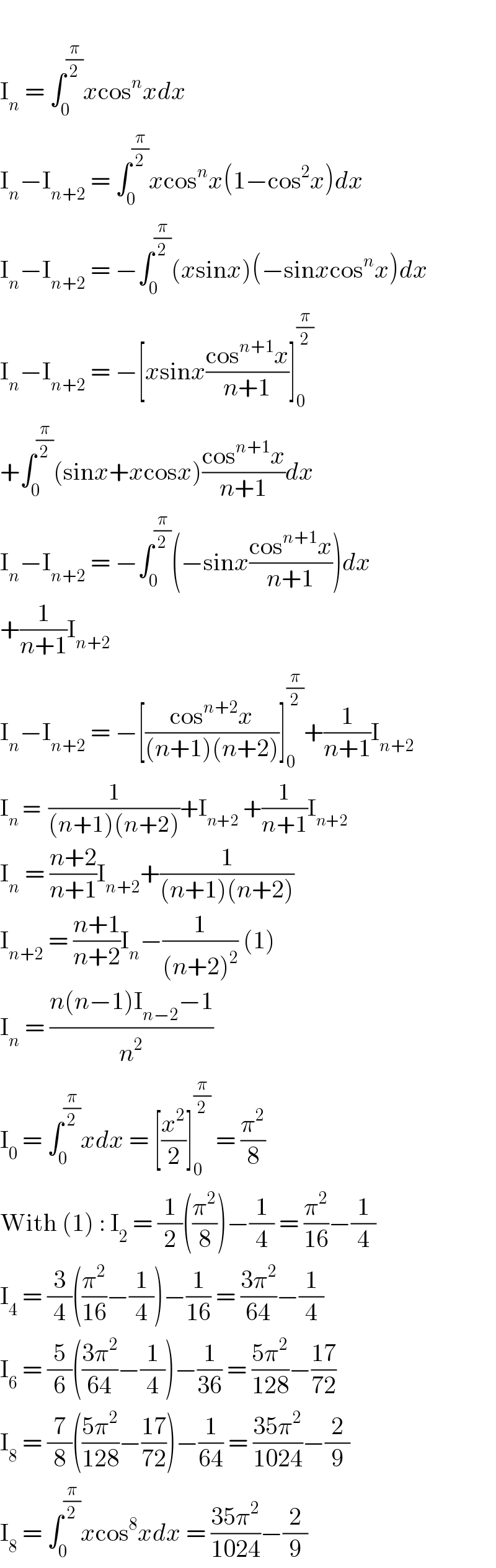   I_n  = ∫_0 ^(π/2) xcos^n xdx  I_n −I_(n+2)  = ∫_0 ^(π/2) xcos^n x(1−cos^2 x)dx  I_n −I_(n+2)  = −∫_0 ^(π/2) (xsinx)(−sinxcos^n x)dx  I_n −I_(n+2)  = −[xsinx((cos^(n+1) x)/(n+1))]_0 ^(π/2)   +∫_0 ^(π/2) (sinx+xcosx)((cos^(n+1) x)/(n+1))dx  I_n −I_(n+2)  = −∫_0 ^(π/2) (−sinx((cos^(n+1) x)/(n+1)))dx  +(1/(n+1))I_(n+2)   I_n −I_(n+2)  = −[((cos^(n+2) x)/((n+1)(n+2)))]_0 ^(π/2) +(1/(n+1))I_(n+2)   I_n  =  (1/((n+1)(n+2)))+I_(n+2)  +(1/(n+1))I_(n+2)   I_n  = ((n+2)/(n+1))I_(n+2) +(1/((n+1)(n+2)))  I_(n+2)  = ((n+1)/(n+2))I_n −(1/((n+2)^2 )) (1)  I_n  = ((n(n−1)I_(n−2) −1)/n^2 )  I_0  = ∫_0 ^(π/2) xdx = [(x^2 /2)]_0 ^(π/2)  = (π^2 /8)  With (1) : I_2  = (1/2)((π^2 /8))−(1/4) = (π^2 /(16))−(1/4)  I_4  = (3/4)((π^2 /(16))−(1/4))−(1/(16)) = ((3π^2 )/(64))−(1/4)  I_6  = (5/6)(((3π^2 )/(64))−(1/4))−(1/(36)) = ((5π^2 )/(128))−((17)/(72))  I_8  = (7/8)(((5π^2 )/(128))−((17)/(72)))−(1/(64)) = ((35π^2 )/(1024))−(2/9)  I_8  = ∫_0 ^(π/2) xcos^8 xdx = ((35π^2 )/(1024))−(2/9)  