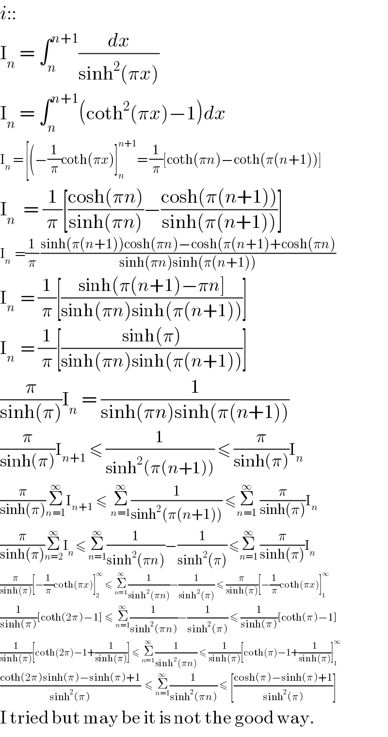 i::  I_n  = ∫_n ^(n+1) (dx/(sinh^2 (πx)))  I_n  = ∫_n ^(n+1) (coth^2 (πx)−1)dx  I_n  = [(−(1/π)coth(πx)]_n ^(n+1) = (1/π)[coth(πn)−coth(π(n+1))]  I_n   = (1/π)[((cosh(πn))/(sinh(πn)))−((cosh(π(n+1)))/(sinh(π(n+1))))]  I_n   =(1/π) ((sinh(π(n+1))cosh(πn)−cosh(π(n+1)+cosh(πn))/(sinh(πn)sinh(π(n+1))))  I_n   = (1/π)[((sinh(π(n+1)−πn])/(sinh(πn)sinh(π(n+1))))]  I_n   = (1/π)[((sinh(π))/(sinh(πn)sinh(π(n+1))))]  (π/(sinh(π)))I_n  = (1/(sinh(πn)sinh(π(n+1))))  (π/(sinh(π)))I_(n+1)  ≤ (1/(sinh^2 (π(n+1)))) ≤ (π/(sinh(π)))I_n   (π/(sinh(π)))Σ_(n=1) ^∞ I_(n+1)  ≤ Σ_(n=1) ^∞ (1/(sinh^2 (π(n+1)))) ≤Σ_(n=1) ^∞  (π/(sinh(π)))I_n   (π/(sinh(π)))Σ_(n=2) ^∞ I_n  ≤ Σ_(n=1) ^∞ (1/(sinh^2 (πn)))−(1/(sinh^2 (π))) ≤Σ_(n=1) ^∞  (π/(sinh(π)))I_n   (π/(sinh(π)))[−(1/π)coth(πx)]_2 ^∞  ≤ Σ_(n=1) ^∞ (1/(sinh^2 (πn)))−(1/(sinh^2 (π))) ≤ (π/(sinh(π)))[−(1/π)coth(πx)]_1 ^∞   (1/(sinh(π)))[coth(2π)−1] ≤ Σ_(n=1) ^∞ (1/(sinh^2 (πn)))−(1/(sinh^2 (π))) ≤ (1/(sinh(π)))[coth(π)−1]  (1/(sinh(π)))[coth(2π)−1+(1/(sinh(π)))] ≤ Σ_(n=1) ^∞ (1/(sinh^2 (πn))) ≤ (1/(sinh(π)))[coth(π)−1+(1/(sinh(π)))]_1 ^∞   ((coth(2π)sinh(π)−sinh(π)+1)/(sinh^2 (π)))  ≤ Σ_(n=1) ^∞ (1/(sinh^2 (πn))) ≤ [((cosh(π)−sinh(π)+1)/(sinh^2 (π)))]  I tried but may be it is not the good way.  