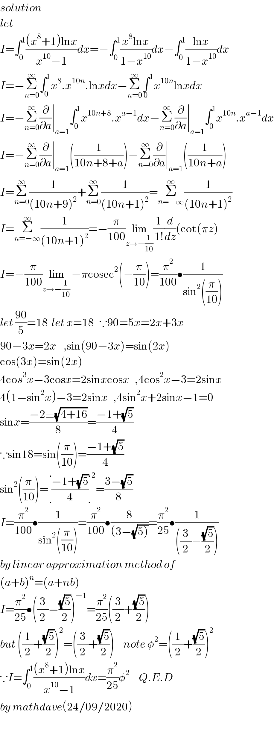 solution  let  I=∫_0 ^1 (((x^8 +1)lnx)/(x^(10) −1))dx=−∫_0 ^1 ((x^8 lnx)/(1−x^(10) ))dx−∫_0 ^1 ((lnx)/(1−x^(10) ))dx  I=−Σ_(n=0) ^∞ ∫_0 ^1 x^8 .x^(10n) .lnxdx−Σ_(n=0) ^∞ ∫^1 _0 x^(10n) lnxdx  I=−Σ_(n=0) ^∞ (∂/∂a)∣_(a=1) ∫_0 ^1 x^(10n+8) .x^(a−1) dx−Σ_(n=0) ^∞ (∂/∂a)∣_(a=1) ∫_0 ^1 x^(10n) .x^(a−1) dx  I=−Σ_(n=0) ^∞ (∂/∂a)∣_(a=1) ((1/(10n+8+a)))−Σ_(n=0) ^∞ (∂/∂a)∣_(a=1) ((1/(10n+a)))  I=Σ_(n=0) ^∞ (1/((10n+9)^2 ))+Σ_(n=0) ^∞ (1/((10n+1)^2 ))=Σ_(n=−∞) ^∞ (1/((10n+1)^2 ))  I=Σ_(n=−∞) ^∞ (1/((10n+1)^2 ))=−(π/(100))lim_(z→−(1/(10))) (1/(1!))(d/dz)(cot(πz)  I=−(π/(100))lim_(z→−(1/(10)) ) −πcosec^2 (−(π/(10)))=(π^2 /(100))•(1/(sin^2 ((π/(10)))))  let ((90)/5)=18  let x=18   ∵90=5x=2x+3x  90−3x=2x    ,sin(90−3x)=sin(2x)  cos(3x)=sin(2x)  4cos^3 x−3cosx=2sinxcosx   ,4cos^2 x−3=2sinx  4(1−sin^2 x)−3=2sinx   ,4sin^2 x+2sinx−1=0  sinx=((−2±(√(4+16)))/8)=((−1+(√5))/4)  ∵sin18=sin((π/(10)))=((−1+(√5))/4)  sin^2 ((π/(10)))=[((−1+(√5))/4)]^2 =((3−(√5))/8)  I=(π^2 /(100))•(1/(sin^2 ((π/(10)))))=(π^2 /(100))•(8/((3−(√(5)))))=(π^2 /(25))•(1/(((3/2)−((√5)/2))))   by linear approximation method of  (a+b)^n =(a+nb)  I=(π^2 /(25))•((3/2)−((√5)/2))^(−1) =(π^2 /(25))((3/2)+((√5)/2))  but ((1/2)+((√5)/2))^2 =((3/2)+((√5)/2))     note φ^2 =((1/2)+((√5)/2))^2   ∵I=∫_0 ^1 (((x^8 +1)lnx)/(x^(10) −1))dx=(π^2 /(25))φ^2      Q.E.D  by mathdave(24/09/2020)  