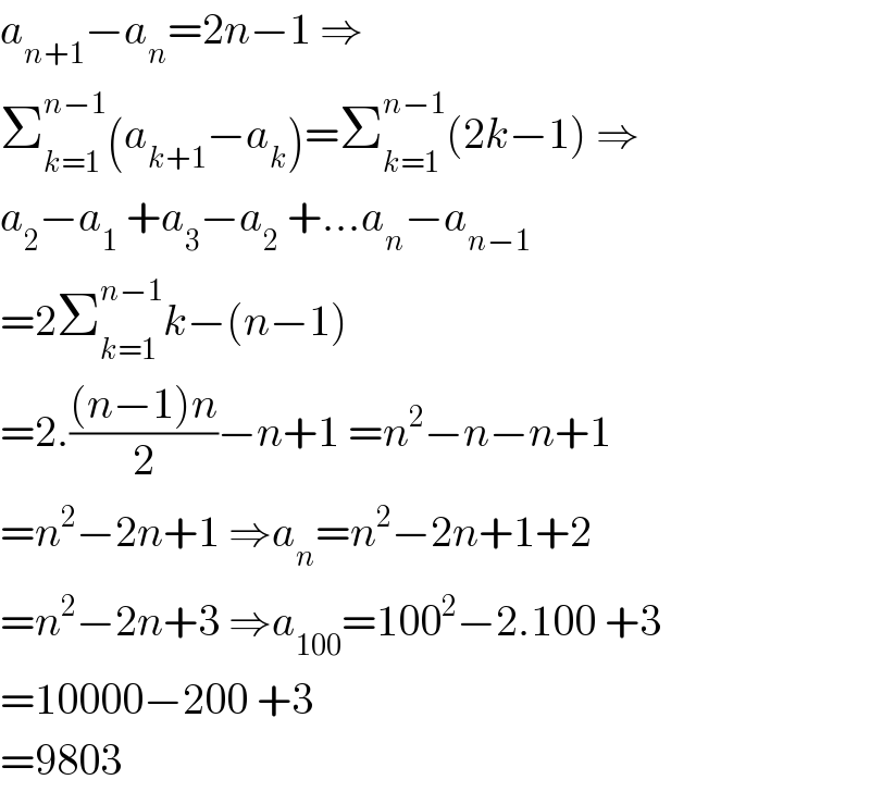 a_(n+1) −a_n =2n−1 ⇒  Σ_(k=1) ^(n−1) (a_(k+1) −a_k )=Σ_(k=1) ^(n−1) (2k−1) ⇒  a_2 −a_1  +a_3 −a_2  +...a_n −a_(n−1)   =2Σ_(k=1) ^(n−1) k−(n−1)  =2.(((n−1)n)/2)−n+1 =n^2 −n−n+1  =n^2 −2n+1 ⇒a_n =n^2 −2n+1+2  =n^2 −2n+3 ⇒a_(100) =100^2 −2.100 +3  =10000−200 +3  =9803  
