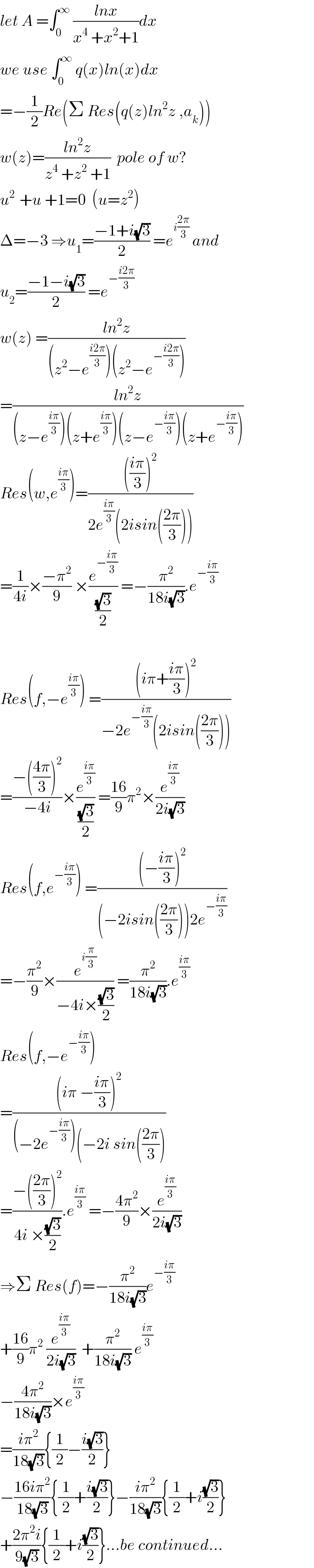 let A =∫_0 ^∞  ((lnx)/(x^4  +x^2 +1))dx  we use ∫_0 ^∞  q(x)ln(x)dx  =−(1/2)Re(Σ Res(q(z)ln^2 z ,a_k ))  w(z)=((ln^2 z)/(z^4  +z^2  +1))  pole of w?  u^(2 )  +u +1=0  (u=z^2 )  Δ=−3 ⇒u_1 =((−1+i(√3))/2) =e^(i((2π)/3))  and  u_2 =((−1−i(√3))/2) =e^(−((i2π)/3))   w(z) =((ln^2 z)/((z^2 −e^((i2π)/3) )(z^2 −e^(−((i2π)/3)) )))  =((ln^2 z)/((z−e^((iπ)/3) )(z+e^((iπ)/3) )(z−e^(−((iπ)/3)) )(z+e^(−((iπ)/3)) )))  Res(w,e^((iπ)/3) )=(((((iπ)/3))^2 )/(2e^((iπ)/3) (2isin(((2π)/3)))))  =(1/(4i))×((−π^2 )/9) ×(e^(−((iπ)/3)) /((√3)/2)) =−(π^2 /(18i(√3))).e^(−((iπ)/3))     Res(f,−e^((iπ)/3) ) =(((iπ+((iπ)/3))^2 )/(−2e^(−((iπ)/3)) (2isin(((2π)/3)))))  =((−(((4π)/3))^2 )/(−4i))×(e^((iπ)/3) /((√3)/2)) =((16)/9)π^2 ×(e^((iπ)/3) /(2i(√3)))  Res(f,e^(−((iπ)/3)) ) =(((−((iπ)/3))^2 )/((−2isin(((2π)/3)))2e^(−((iπ)/3)) ))  =−(π^2 /9)×(e^(i(π/3)) /(−4i×((√3)/2))) =(π^2 /(18i(√3))).e^((iπ)/3)   Res(f,−e^(−((iπ)/3)) )  =(((iπ −((iπ)/3))^2 )/((−2e^(−((iπ)/3)) )(−2i sin(((2π)/3))))  =((−(((2π)/3))^2 )/(4i ×((√3)/2))).e^((iπ)/3)  =−((4π^2 )/9)×(e^((iπ)/3) /(2i(√3)))  ⇒Σ Res(f)=−(π^2 /(18i(√3)))e^(−((iπ)/3))   +((16)/9)π^2  (e^((iπ)/3) /(2i(√3)))  +(π^2 /(18i(√3))) e^((iπ)/3)   −((4π^2 )/(18i(√3)))×e^((iπ)/3)   =((iπ^2 )/(18(√3))){(1/2)−((i(√3))/2)}  −((16iπ^2 )/(18(√3))){(1/2)+((i(√3))/2)}−((iπ^2 )/(18(√3))){(1/2)+i((√3)/2)}  +((2π^2 i)/(9(√3))){(1/2)+i((√3)/2)}...be continued...  
