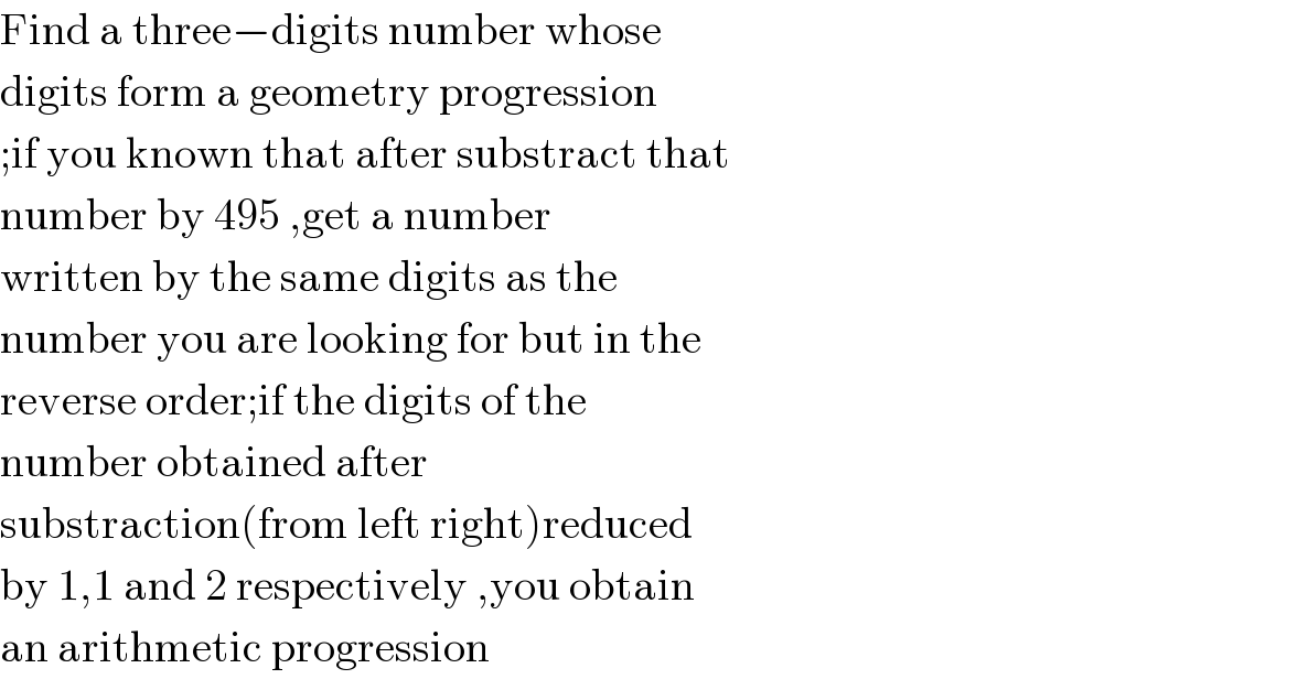 Find a three−digits number whose  digits form a geometry progression  ;if you known that after substract that  number by 495 ,get a number  written by the same digits as the  number you are looking for but in the  reverse order;if the digits of the  number obtained after  substraction(from left right)reduced  by 1,1 and 2 respectively ,you obtain  an arithmetic progression  