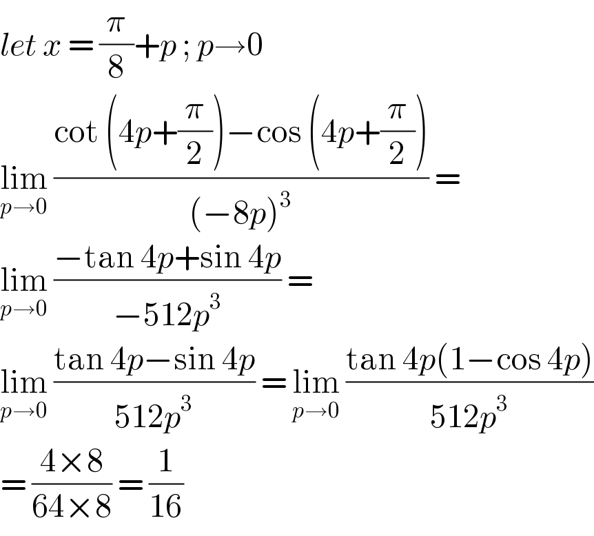 let x = (π/8)+p ; p→0  lim_(p→0)  ((cot (4p+(π/2))−cos (4p+(π/2)))/((−8p)^3 )) =  lim_(p→0)  ((−tan 4p+sin 4p)/(−512p^3 )) =   lim_(p→0)  ((tan 4p−sin 4p)/(512p^3 )) = lim_(p→0)  ((tan 4p(1−cos 4p))/(512p^3 ))  = ((4×8)/(64×8)) = (1/(16))  