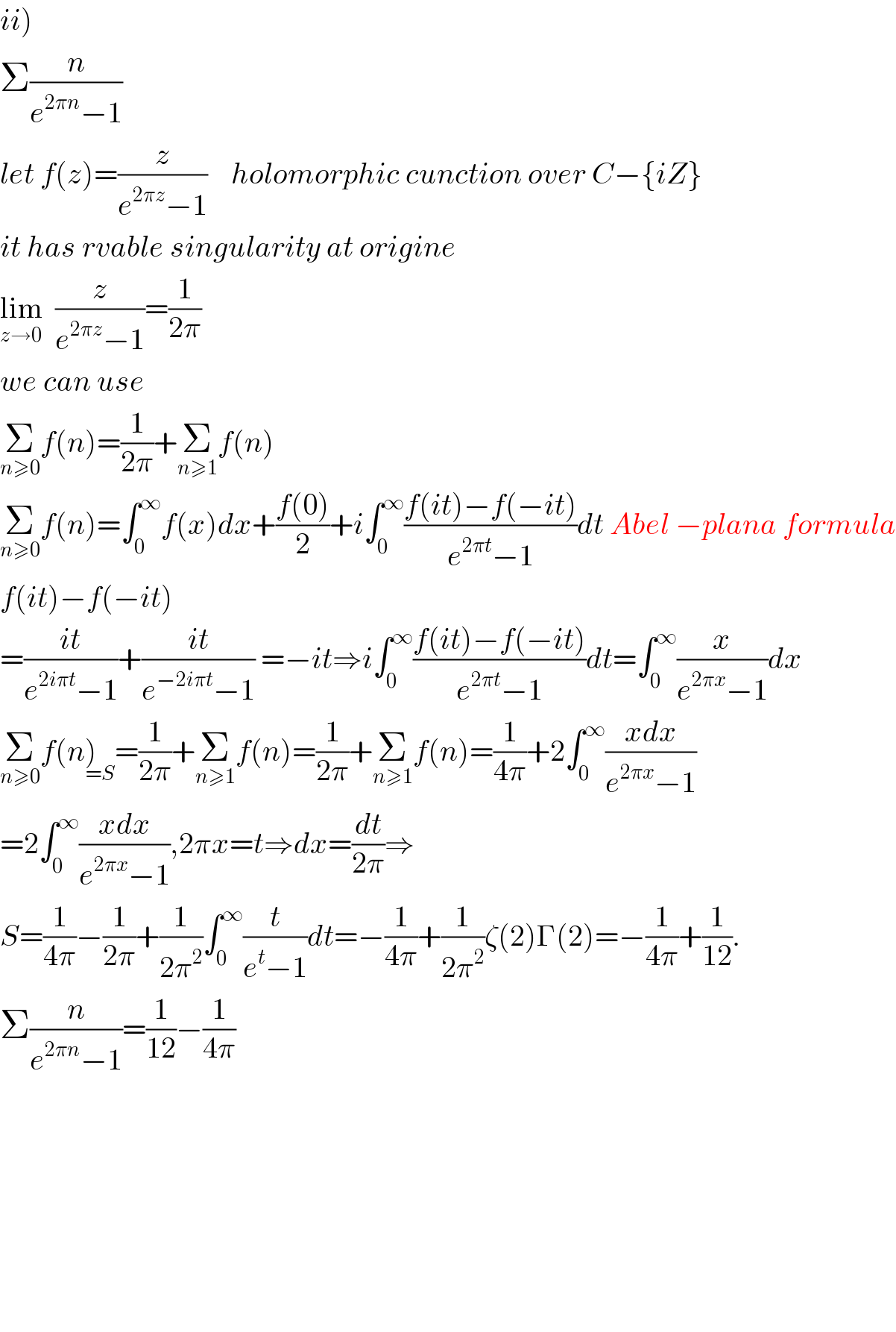 ii)  Σ(n/(e^(2πn) −1))  let f(z)=(z/(e^(2πz) −1))    holomorphic cunction over C−{iZ}  it has rvable singularity at origine  lim_(z→0)   (z/(e^(2πz) −1))=(1/(2π))  we can use  Σ_(n≥0) f(n)=(1/(2π))+Σ_(n≥1) f(n)  Σ_(n≥0) f(n)=∫_0 ^∞ f(x)dx+((f(0))/2)+i∫_0 ^∞ ((f(it)−f(−it))/(e^(2πt) −1))dt Abel −plana formula  f(it)−f(−it)  =((it)/(e^(2iπt) −1))+((it)/(e^(−2iπt) −1)) =−it⇒i∫_0 ^∞ ((f(it)−f(−it))/(e^(2πt) −1))dt=∫_0 ^∞ (x/(e^(2πx) −1))dx  Σ_(n≥0) f(n)_(=S) =(1/(2π))+Σ_(n≥1) f(n)=(1/(2π))+Σ_(n≥1) f(n)=(1/(4π))+2∫_0 ^∞ ((xdx)/(e^(2πx) −1))  =2∫_0 ^∞ ((xdx)/(e^(2πx) −1)),2πx=t⇒dx=(dt/(2π))⇒  S=(1/(4π))−(1/(2π))+(1/(2π^2 ))∫_0 ^∞ (t/(e^t −1))dt=−(1/(4π))+(1/(2π^2 ))ζ(2)Γ(2)=−(1/(4π))+(1/(12)).  Σ(n/(e^(2πn) −1))=(1/(12))−(1/(4π))              