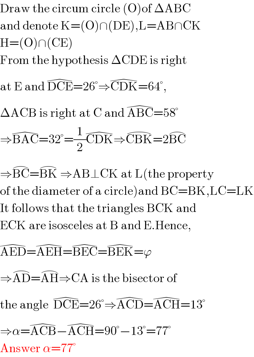 Draw the circum circle (O)of ΔABC  and denote K=(O)∩(DE),L=AB∩CK  H=(O)∩(CE)  From the hypothesis ΔCDE is right  at E and DCE^( ) =26°⇒CDK^( ) =64°,  ΔACB is right at C and ABC^( ) =58°  ⇒BAC^( ) =32°=(1/2)CDK^( ) ⇒CBK^(⌢) =2BC^(⌢)   ⇒BC^(⌢) =BK^(⌢)  ⇒AB⊥CK at L(the property  of the diameter of a circle)and BC=BK,LC=LK  It follows that the triangles BCK and  ECK are isosceles at B and E.Hence,  AED^( ) =AEH^( ) =BEC^( ) =BEK^( ) =ϕ  ⇒AD^(⌢) =AH^(⌢) ⇒CA is the bisector of  the angle  DCE^( ) =26°⇒ACD^( ) =ACH^( ) =13°  ⇒α=ACB^( ) −ACH^( ) =90°−13°=77°  Answer α=77°  
