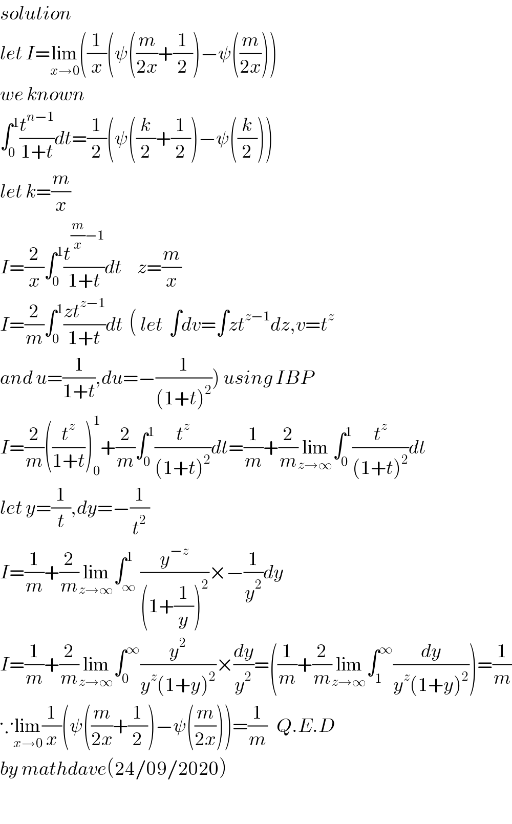 solution  let I=lim_(x→0) ((1/x)(ψ((m/(2x))+(1/2))−ψ((m/(2x))))  we known  ∫_0 ^1 (t^(n−1) /(1+t))dt=(1/2)(ψ((k/2)+(1/2))−ψ((k/2)))  let k=(m/x)  I=(2/x)∫_0 ^1 (t^((m/x)−1) /(1+t))dt     z=(m/x)  I=(2/m)∫_0 ^1 ((zt^(z−1) )/(1+t))dt  ( let  ∫dv=∫zt^(z−1) dz,v=t^z    and u=(1/(1+t)),du=−(1/((1+t)^2 ))) using IBP  I=(2/m)((t^z /(1+t)))_0 ^1 +(2/m)∫_0 ^1 (t^z /((1+t)^2 ))dt=(1/m)+(2/m)lim_(z→∞) ∫_0 ^1 (t^z /((1+t)^2 ))dt  let y=(1/t),dy=−(1/t^2 )  I=(1/m)+(2/m)lim_(z→∞) ∫_∞ ^1 (y^(−z) /((1+(1/y))^2 ))×−(1/y^2 )dy  I=(1/m)+(2/m)lim_(z→∞) ∫_0 ^∞ (y^2 /(y^z (1+y)^2 ))×(dy/y^2 )=((1/m)+(2/m)lim_(z→∞) ∫_1 ^∞ (dy/(y^z (1+y)^2 )))=(1/m)  ∵lim_(x→0) (1/x)(ψ((m/(2x))+(1/2))−ψ((m/(2x))))=(1/m)   Q.E.D  by mathdave(24/09/2020)    