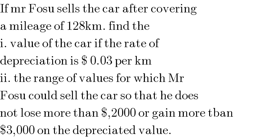If mr Fosu sells the car after covering   a mileage of 128km. find the   i. value of the car if the rate of   depreciation is $ 0.03 per km  ii. the range of values for which Mr  Fosu could sell the car so that he does  not lose more than $,2000 or gain more tban   $3,000 on the depreciated value.  