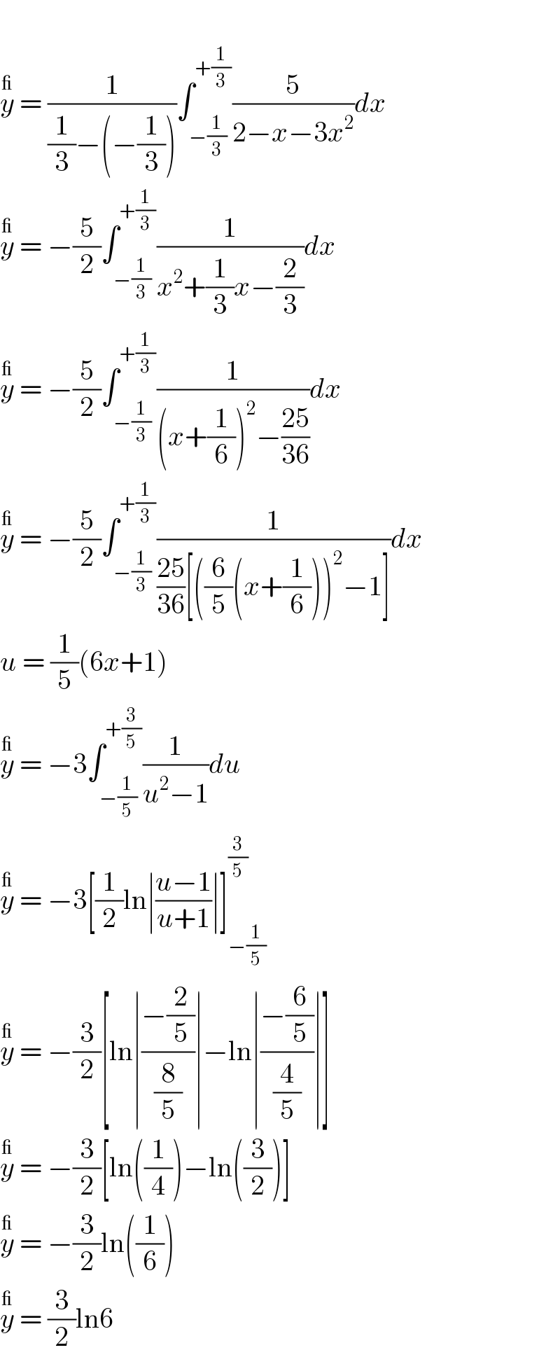   y^_  = (1/((1/3)−(−(1/3))))∫_(−(1/3)) ^(+(1/3)) (5/(2−x−3x^2 ))dx  y^_  = −(5/2)∫_(−(1/3)) ^(+(1/3)) (1/(x^2 +(1/3)x−(2/3)))dx  y^_  = −(5/2)∫_(−(1/3)) ^(+(1/3)) (1/((x+(1/6))^2 −((25)/(36))))dx  y^_  = −(5/2)∫_(−(1/3)) ^(+(1/3)) (1/(((25)/(36))[((6/5)(x+(1/6)))^2 −1]))dx  u = (1/5)(6x+1)  y^_  = −3∫_(−(1/5)) ^(+(3/5)) (1/(u^2 −1))du  y^_  = −3[(1/2)ln∣((u−1)/(u+1))∣]_(−(1/5)) ^(3/5)   y^_  = −(3/2)[ln∣((−(2/5))/(8/5))∣−ln∣((−(6/5))/(4/5))∣]  y^_  = −(3/2)[ln((1/4))−ln((3/2))]  y^_  = −(3/2)ln((1/6))  y^_  = (3/2)ln6  