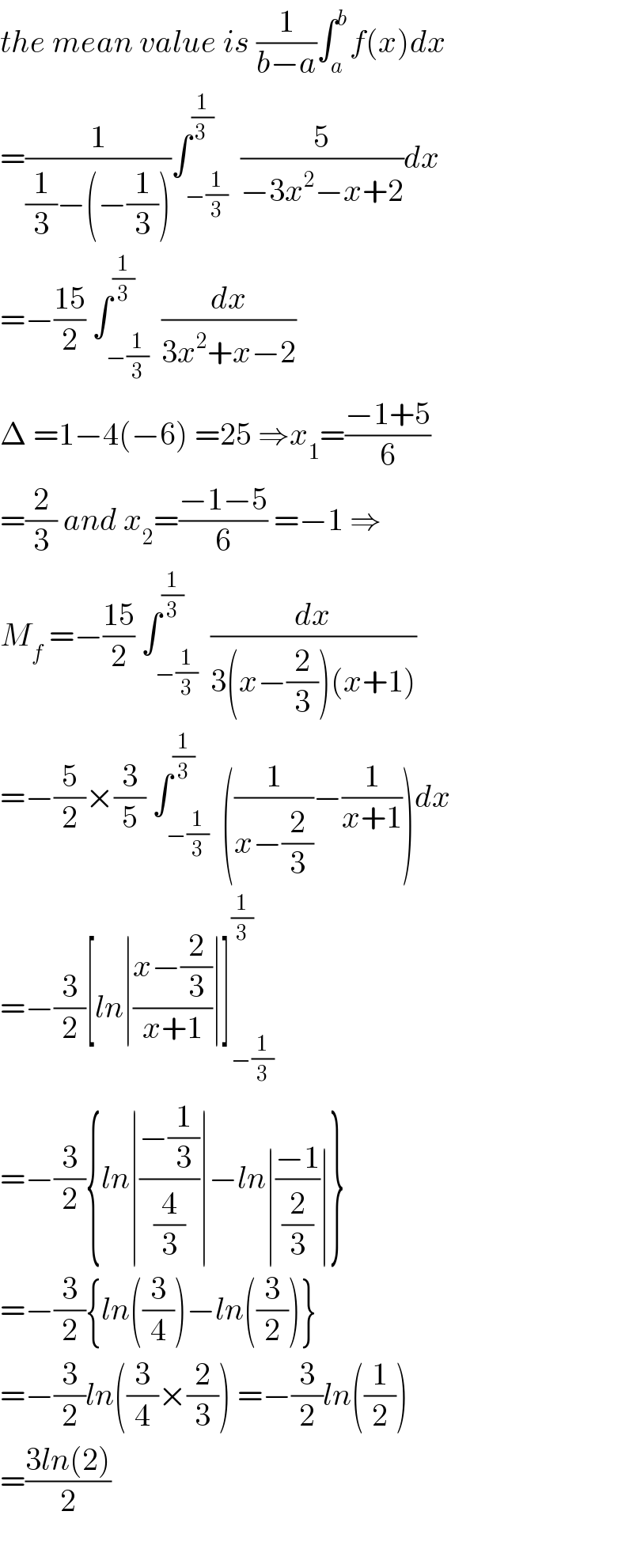 the mean value is (1/(b−a))∫_a ^b f(x)dx  =(1/((1/3)−(−(1/3))))∫_(−(1/3)) ^(1/(3 ))  (5/(−3x^2 −x+2))dx  =−((15)/2) ∫_(−(1/3)) ^(1/3)  (dx/(3x^2 +x−2))  Δ =1−4(−6) =25 ⇒x_1 =((−1+5)/6)  =(2/3) and x_2 =((−1−5)/6) =−1 ⇒  M_f  =−((15)/2) ∫_(−(1/3)) ^(1/3)  (dx/(3(x−(2/3))(x+1)))  =−(5/2)×(3/5) ∫_(−(1/3)) ^(1/3)  ((1/(x−(2/3)))−(1/(x+1)))dx  =−(3/2)[ln∣((x−(2/3))/(x+1))∣]_(−(1/3)) ^(1/3)   =−(3/2){ln∣((−(1/3))/(4/3))∣−ln∣((−1)/(2/3))∣}  =−(3/2){ln((3/4))−ln((3/2))}  =−(3/2)ln((3/4)×(2/3)) =−(3/2)ln((1/2))  =((3ln(2))/2)    