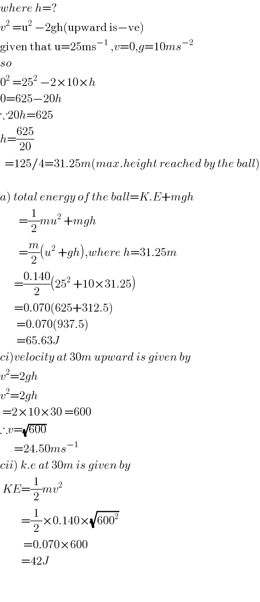 where h=?  v^2  =u^2  −2gh(upward is−ve)  given that u=25ms^(−1)  ,v=0,g=10ms^(−2)   so  0^2  =25^2  −2×10×h  0=625−20h  ∵20h=625  h=((625)/(20))    =125/4=31.25m(max.height reached by the ball)    a) total energy of the ball=K.E+mgh          =(1/2)mu^2  +mgh          =(m/2)(u^2  +gh),where h=31.25m        =((0.140)/2)(25^2  +10×31.25)        =0.070(625+312.5)         =0.070(937.5)         =65.63J  ci)velocity at 30m upward is given by  v^2 =2gh  v^2 =2gh   =2×10×30 =600  ∴v=(√(600))        =24.50ms^(−1)   cii) k.e at 30m is given by   KE=(1/2)mv^2            =(1/2)×0.140×(√(600^2 ))            =0.070×600           =42J          