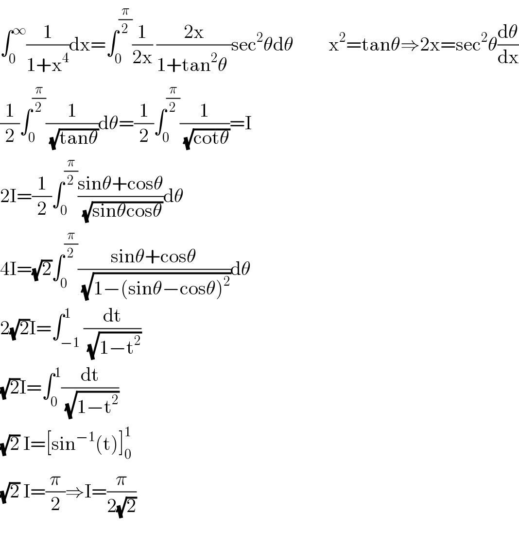 ∫_0 ^∞ (1/(1+x^4 ))dx=∫_0 ^(π/2) (1/(2x)) ((2x)/(1+tan^2 θ ))sec^2 θdθ         x^2 =tanθ⇒2x=sec^2 θ(dθ/dx)  (1/2)∫_0 ^(π/2) (1/( (√(tanθ))))dθ=(1/2)∫_0 ^(π/2) (1/( (√(cotθ))))=I  2I=(1/2)∫_0 ^(π/2) ((sinθ+cosθ)/( (√(sinθcosθ))))dθ  4I=(√2)∫_0 ^(π/2) ((sinθ+cosθ)/( (√(1−(sinθ−cosθ)^2 ))))dθ  2(√2)I=∫_(−1) ^1 (dt/( (√(1−t^2 ))))  (√2)I=∫_0 ^1 (dt/( (√(1−t^2 ))))  (√2) I=[sin^(−1) (t)]_0 ^1   (√2) I=(π/2)⇒I=(π/(2(√2)))    