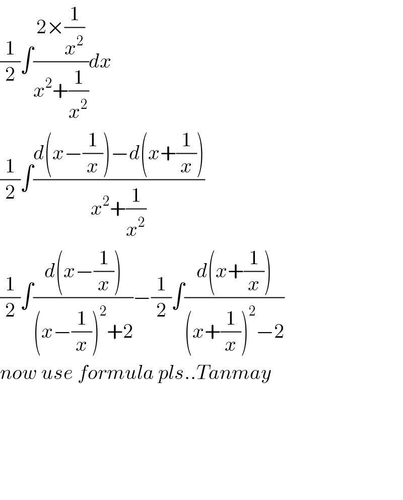 (1/2)∫((2×(1/x^2 ))/(x^2 +(1/x^2 )))dx  (1/2)∫((d(x−(1/x))−d(x+(1/x)))/(x^2 +(1/x^2 )))  (1/2)∫((d(x−(1/x)))/((x−(1/x))^2 +2))−(1/2)∫((d(x+(1/x)))/((x+(1/x))^2 −2))  now use formula pls..Tanmay          