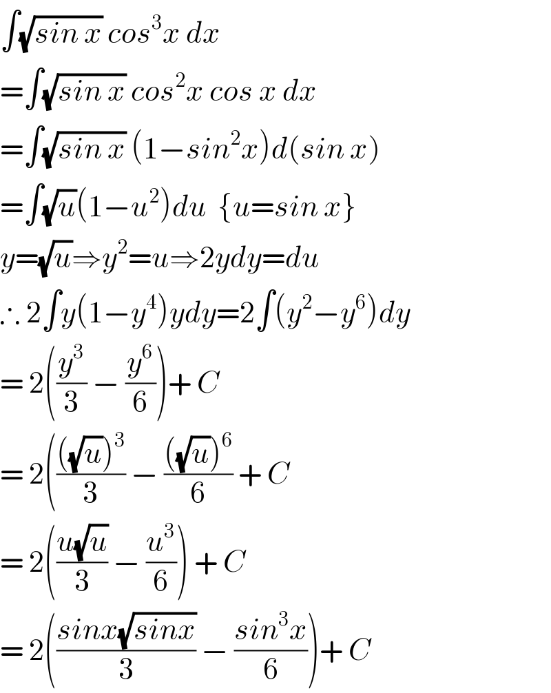 ∫(√(sin x)) cos^3 x dx  =∫(√(sin x)) cos^2 x cos x dx  =∫(√(sin x)) (1−sin^2 x)d(sin x)  =∫(√u)(1−u^2 )du  {u=sin x}  y=(√u)⇒y^2 =u⇒2ydy=du  ∴ 2∫y(1−y^4 )ydy=2∫(y^2 −y^6 )dy  = 2((y^3 /3) − (y^6 /6))+ C  = 2(((((√u))^3 )/3) − ((((√u))^6 )/6) + C  = 2(((u(√u))/3) − (u^3 /6)) + C  = 2(((sinx(√(sinx)))/3) − ((sin^3 x)/6))+ C  