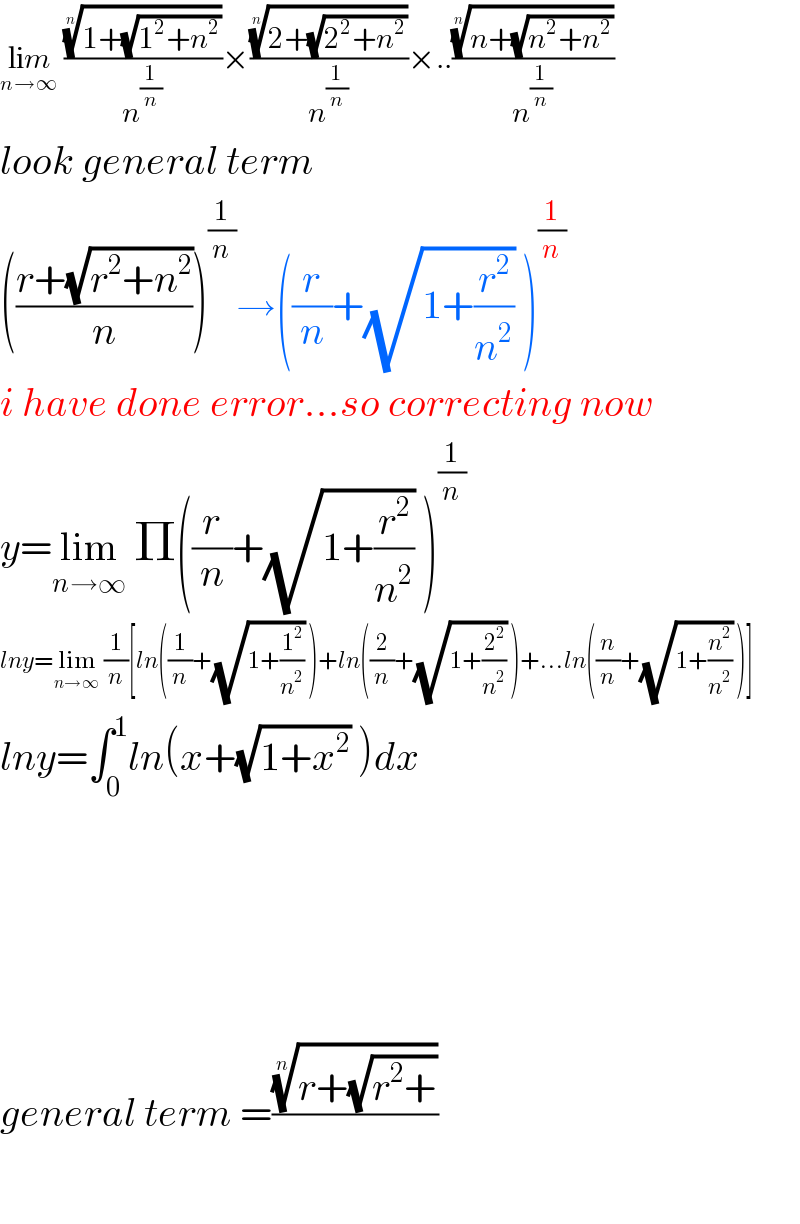 lim_(n→∞)  (((1+(√(1^2 +n^2 ))))^(1/n) /n^(1/n) )×(((2+(√(2^2 +n^2 ))))^(1/n) /n^(1/n) )×..(((n+(√(n^2 +n^2 ))))^(1/n) /n^(1/n) )  look general term  (((r+(√(r^2 +n^2 )))/n))^(1/n) →((r/n)+(√(1+(r^2 /n^2 ))) )^(1/n)   i have done error...so correcting now  y=lim_(n→∞)  Π((r/n)+(√(1+(r^2 /n^2 ))) )^(1/n)   lny=lim_(n→∞)  (1/n)[ln((1/n)+(√(1+(1^2 /n^2 ))) )+ln((2/n)+(√(1+(2^2 /n^2 ))) )+...ln((n/n)+(√(1+(n^2 /n^2 ))) )]  lny=∫_0 ^1 ln(x+(√(1+x^2 )) )dx          general term =(((r+(√(r^2 +))))^(1/n) /)    