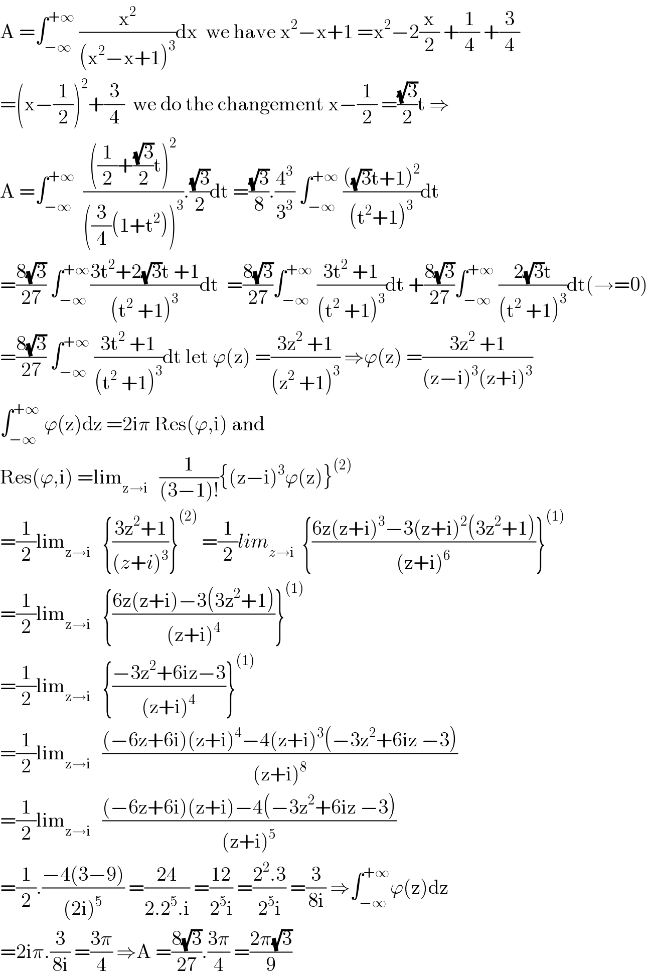 A =∫_(−∞) ^(+∞)  (x^2 /((x^2 −x+1)^3 ))dx  we have x^2 −x+1 =x^2 −2(x/2) +(1/4) +(3/4)  =(x−(1/2))^2 +(3/4)  we do the changement x−(1/2) =((√3)/2)t ⇒  A =∫_(−∞) ^(+∞)   ((((1/2)+((√3)/2)t)^2 )/(((3/4)(1+t^2 ))^3 )).((√3)/2)dt =((√3)/8).(4^3 /3^3 ) ∫_(−∞) ^(+∞)  ((((√3)t+1)^2 )/((t^2 +1)^3 ))dt  =((8(√3))/(27)) ∫_(−∞) ^(+∞) ((3t^2 +2(√3)t +1)/((t^2  +1)^3 ))dt  =((8(√3))/(27))∫_(−∞) ^(+∞)  ((3t^2  +1)/((t^2  +1)^3 ))dt +((8(√3))/(27))∫_(−∞) ^(+∞)  ((2(√3)t)/((t^2  +1)^3 ))dt(→=0)  =((8(√3))/(27)) ∫_(−∞) ^(+∞)  ((3t^2  +1)/((t^2  +1)^3 ))dt let ϕ(z) =((3z^2  +1)/((z^2  +1)^3 )) ⇒ϕ(z) =((3z^2  +1)/((z−i)^3 (z+i)^3 ))  ∫_(−∞) ^(+∞)  ϕ(z)dz =2iπ Res(ϕ,i) and   Res(ϕ,i) =lim_(z→i)    (1/((3−1)!)){(z−i)^3 ϕ(z)}^((2))   =(1/2)lim_(z→i)    {((3z^2 +1)/((z+i)^3 ))}^((2))  =(1/2)lim_(z→i)   {((6z(z+i)^3 −3(z+i)^2 (3z^2 +1))/((z+i)^6 ))}^((1))   =(1/2)lim_(z→i)    {((6z(z+i)−3(3z^2 +1))/((z+i)^4 ))}^((1))   =(1/2)lim_(z→i)    {((−3z^2 +6iz−3)/((z+i)^4 ))}^((1))   =(1/2)lim_(z→i)    (((−6z+6i)(z+i)^4 −4(z+i)^3 (−3z^2 +6iz −3))/((z+i)^8 ))  =(1/2)lim_(z→i)    (((−6z+6i)(z+i)−4(−3z^2 +6iz −3))/((z+i)^5 ))  =(1/2).((−4(3−9))/((2i)^5 )) =((24)/(2.2^5 .i)) =((12)/(2^5 i)) =((2^2 .3)/(2^5 i)) =(3/(8i)) ⇒∫_(−∞) ^(+∞) ϕ(z)dz  =2iπ.(3/(8i)) =((3π)/4) ⇒A =((8(√3))/(27)).((3π)/4) =((2π(√3))/9)  