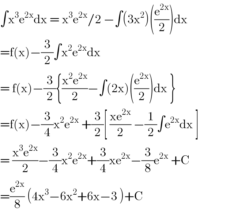 ∫x^3 e^(2x) dx = x^3 e^(2x) /2 −∫(3x^2 )((e^(2x) /2))dx  =f(x)−(3/2)∫x^2 e^(2x) dx  = f(x)−(3/2){((x^2 e^(2x) )/2)−∫(2x)((e^(2x) /2))dx }  =f(x)−(3/4)x^2 e^(2x)  +(3/2)[ ((xe^(2x) )/2) −(1/2)∫e^(2x) dx ]  = ((x^3 e^(2x) )/2)−(3/4)x^2 e^(2x) +(3/4)xe^(2x) −(3/8)e^(2x)  +C  =(e^(2x) /8) (4x^3 −6x^2 +6x−3 )+C  