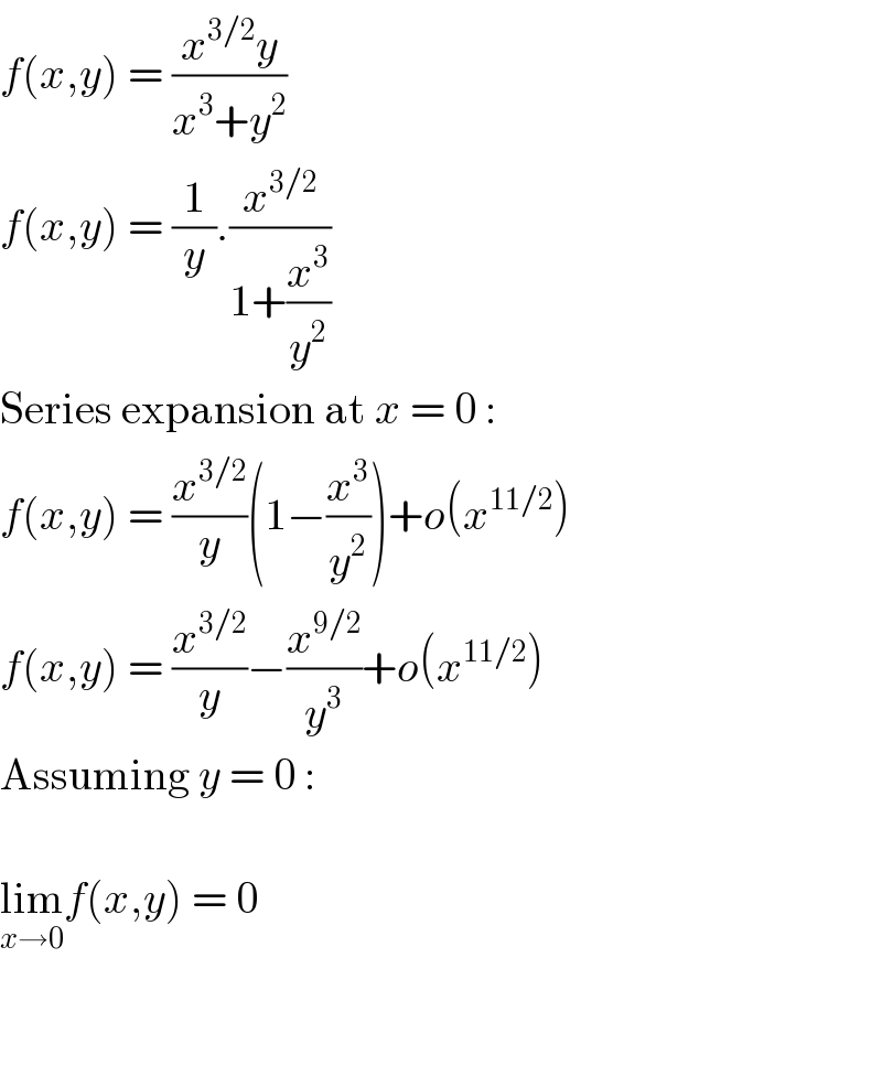 f(x,y) = ((x^(3/2) y)/(x^3 +y^2 ))  f(x,y) = (1/y).(x^(3/2) /(1+(x^3 /y^2 )))  Series expansion at x = 0 :  f(x,y) = (x^(3/2) /y)(1−(x^3 /y^2 ))+o(x^(11/2) )  f(x,y) = (x^(3/2) /y)−(x^(9/2) /y^3 )+o(x^(11/2) )  Assuming y = 0 :    lim_(x→0) f(x,y) = 0      