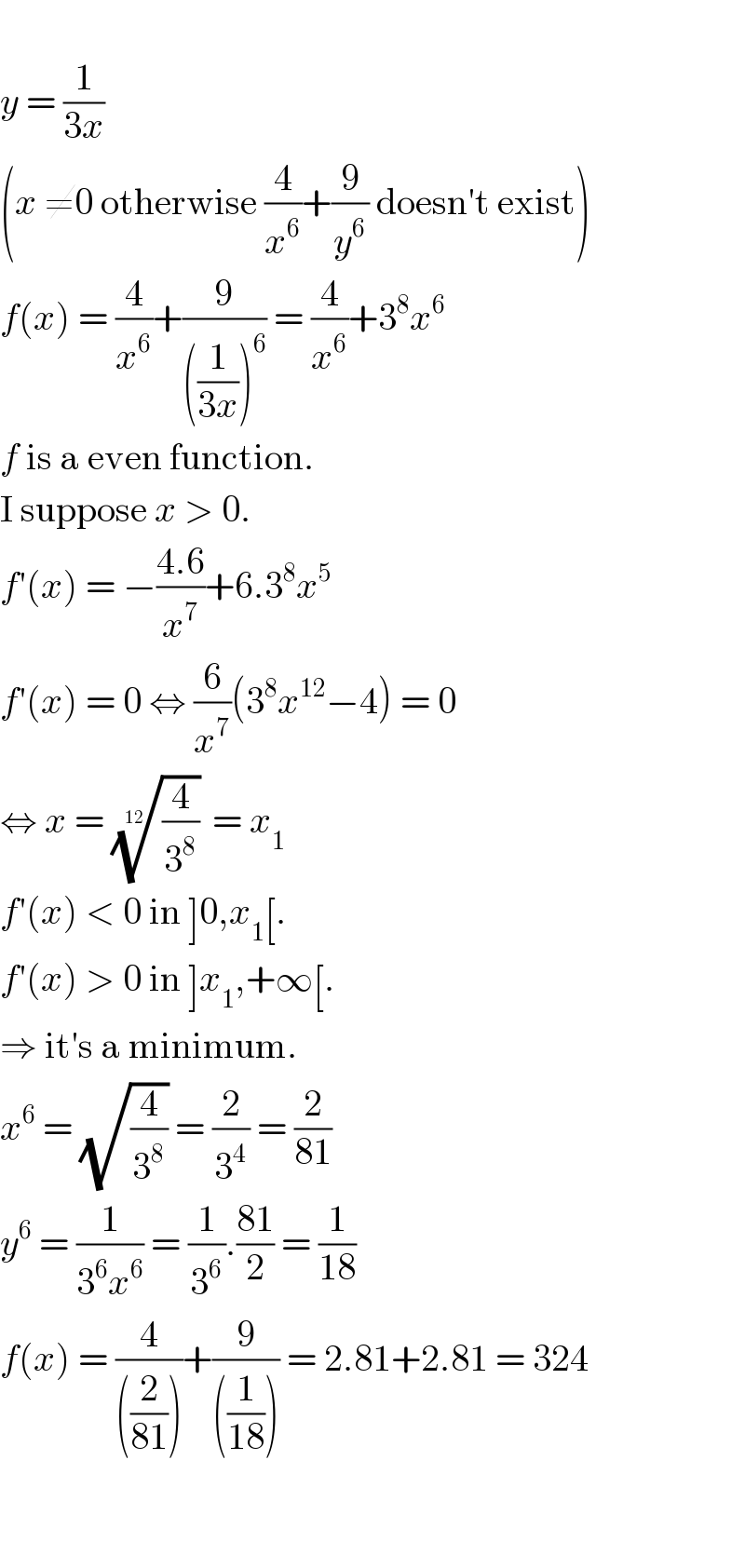   y = (1/(3x))  (x ≠0 otherwise (4/x^6 )+(9/y^6 ) doesn′t exist)  f(x) = (4/x^6 )+(9/(((1/(3x)))^6 )) = (4/x^6 )+3^8 x^6   f is a even function.  I suppose x > 0.  f′(x) = −((4.6)/x^7 )+6.3^8 x^5   f′(x) = 0 ⇔ (6/x^7 )(3^8 x^(12) −4) = 0  ⇔ x = ((4/3^8 ))^(1/(12))  = x_1   f′(x) < 0 in ]0,x_1 [.  f′(x) > 0 in ]x_1 ,+∞[.  ⇒ it′s a minimum.  x^6  = (√(4/3^8 )) = (2/3^4 ) = (2/(81))  y^6  = (1/(3^6 x^6 )) = (1/3^6 ).((81)/2) = (1/(18))  f(x) = (4/(((2/(81)))))+(9/(((1/(18))))) = 2.81+2.81 = 324      