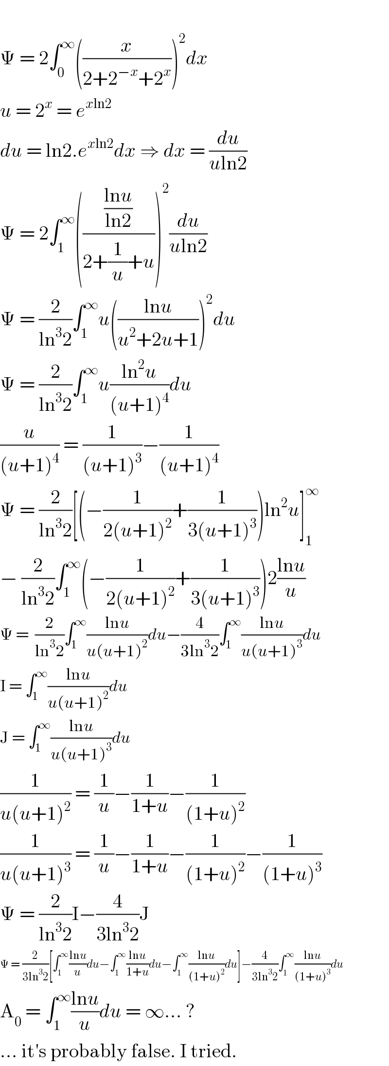   Ψ = 2∫_0 ^∞ ((x/(2+2^(−x) +2^x )))^2 dx  u = 2^x  = e^(xln2)   du = ln2.e^(xln2) dx ⇒ dx = (du/(uln2))  Ψ = 2∫_1 ^∞ ((((lnu)/(ln2))/(2+(1/u)+u)))^2 (du/(uln2))  Ψ = (2/(ln^3 2))∫_1 ^∞ u(((lnu)/(u^2 +2u+1)))^2 du  Ψ = (2/(ln^3 2))∫_1 ^∞ u((ln^2 u)/((u+1)^4 ))du  (u/((u+1)^4 )) = (1/((u+1)^3 ))−(1/((u+1)^4 ))  Ψ = (2/(ln^3 2))[(−(1/(2(u+1)^2 ))+(1/(3(u+1)^3 )))ln^2 u]_1 ^∞   − (2/(ln^3 2))∫_1 ^∞ (−(1/(2(u+1)^2 ))+(1/(3(u+1)^3 )))2((lnu)/u)  Ψ =  (2/(ln^3 2))∫_1 ^∞ ((lnu)/(u(u+1)^2 ))du−(4/(3ln^3 2))∫_1 ^∞ ((lnu)/(u(u+1)^3 ))du  I = ∫_1 ^∞ ((lnu)/(u(u+1)^2 ))du  J = ∫_1 ^∞ ((lnu)/(u(u+1)^3 ))du  (1/(u(u+1)^2 )) = (1/u)−(1/(1+u))−(1/((1+u)^2 ))  (1/(u(u+1)^3 )) = (1/u)−(1/(1+u))−(1/((1+u)^2 ))−(1/((1+u)^3 ))  Ψ = (2/(ln^3 2))I−(4/(3ln^3 2))J  Ψ = (2/(3ln^3 2))[∫_1 ^∞ ((lnu)/u)du−∫_1 ^∞ ((lnu)/(1+u))du−∫_1 ^∞ ((lnu)/((1+u)^2 ))du]−(4/(3ln^3 2))∫_1 ^∞ ((lnu)/((1+u)^3 ))du  A_0  = ∫_1 ^∞ ((lnu)/u)du = ∞... ?  ... it′s probably false. I tried.  