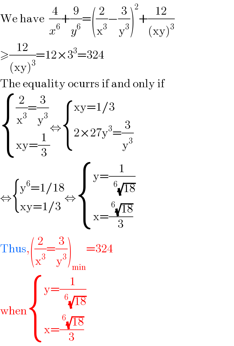 We have  (4/x^6 )+(9/y^6 )=((2/x^3 )−(3/y^3 ))^2 +((12)/((xy)^3 ))  ≥((12)/((xy)^3 ))=12×3^3 =324  The equality ocurrs if and only if   { (((2/x^3 )=(3/y^3 ))),((xy=(1/3))) :}⇔ { ((xy=1/3)),((2×27y^3 =(3/y^3 ))) :}  ⇔ { ((y^6 =1/18)),((xy=1/3)) :}⇔ { ((y=(1/( ^6 (√(18)))))),((x=((^6 (√(18)))/3))) :}  Thus,((2/x^3 )=(3/y^3 ))_(min) =324  when { ((y=(1/( ^6 (√(18)))))),((x=((^6 (√(18)))/3))) :}  