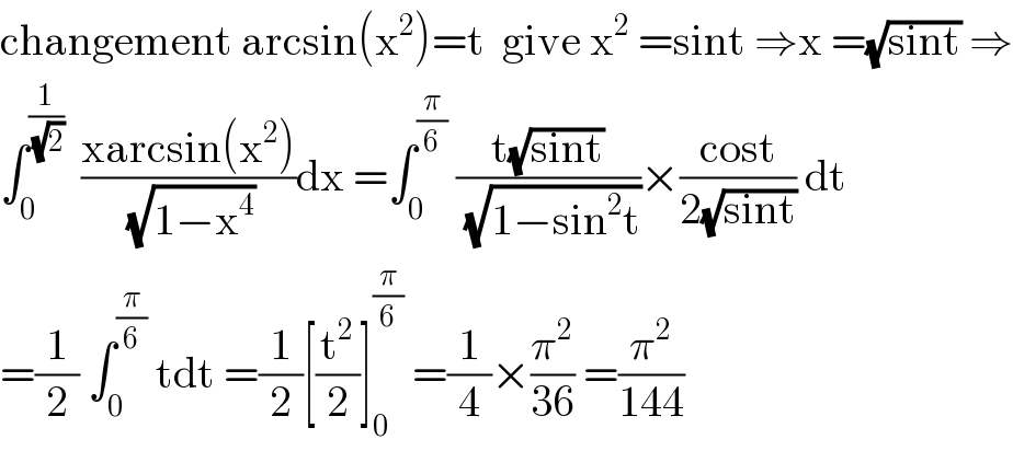 changement arcsin(x^2 )=t  give x^2  =sint ⇒x =(√(sint)) ⇒  ∫_0 ^(1/(√2))   ((xarcsin(x^2 ))/(√(1−x^4 )))dx =∫_0 ^(π/6)  ((t(√(sint)))/(√(1−sin^2 t)))×((cost)/(2(√(sint)))) dt  =(1/2) ∫_0 ^(π/6)  tdt =(1/2)[(t^2 /2)]_0 ^(π/6)  =(1/4)×(π^2 /(36)) =(π^2 /(144))  