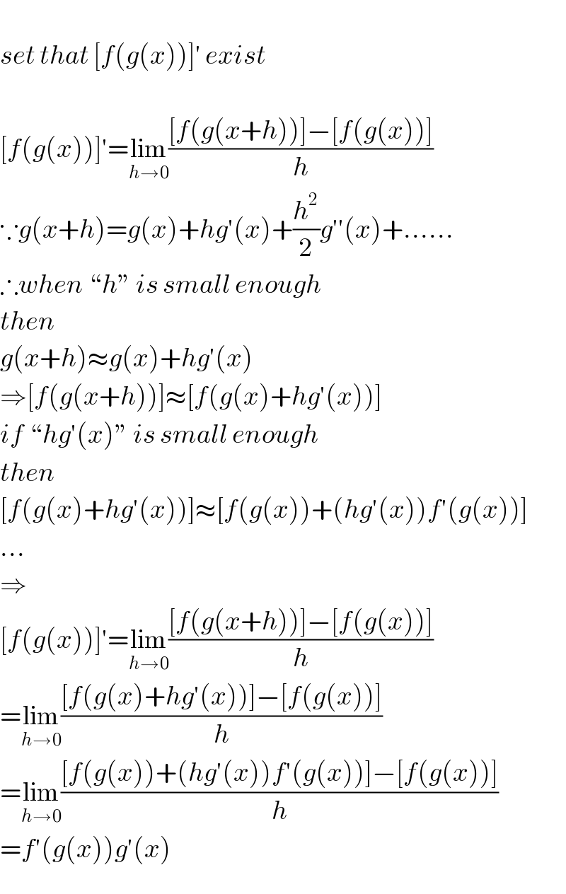   set that [f(g(x))]′ exist    [f(g(x))]′=lim_(h→0) (([f(g(x+h))]−[f(g(x))])/h)  ∵g(x+h)=g(x)+hg′(x)+(h^2 /2)g′′(x)+......  ∴when “h” is small enough  then  g(x+h)≈g(x)+hg′(x)  ⇒[f(g(x+h))]≈[f(g(x)+hg′(x))]  if “hg′(x)” is small enough  then  [f(g(x)+hg′(x))]≈[f(g(x))+(hg′(x))f′(g(x))]  ...  ⇒  [f(g(x))]′=lim_(h→0) (([f(g(x+h))]−[f(g(x))])/h)  =lim_(h→0) (([f(g(x)+hg′(x))]−[f(g(x))])/h)  =lim_(h→0) (([f(g(x))+(hg′(x))f′(g(x))]−[f(g(x))])/h)  =f′(g(x))g′(x)    