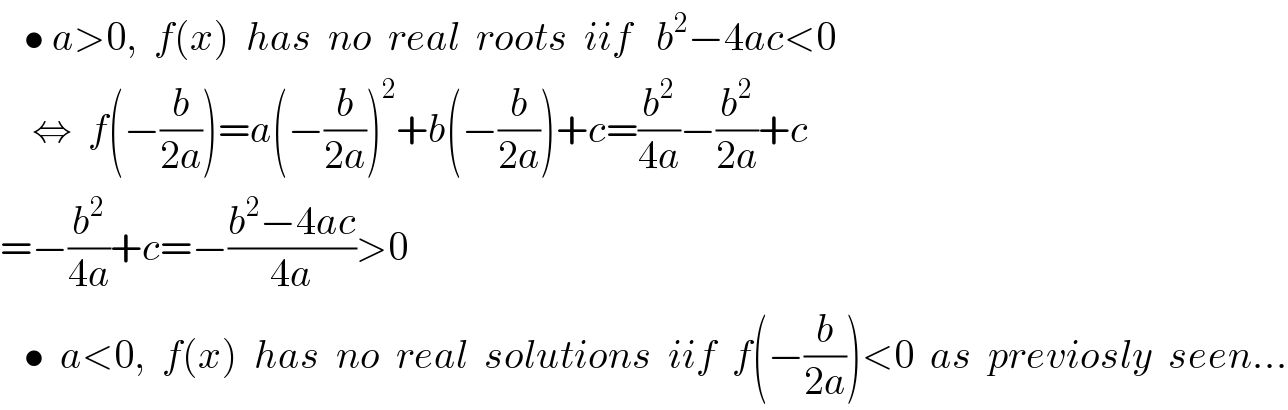   • a>0,  f(x)  has  no  real  roots  iif   b^2 −4ac<0      ⇔  f(−(b/(2a)))=a(−(b/(2a)))^2 +b(−(b/(2a)))+c=(b^2 /(4a))−(b^2 /(2a))+c  =−(b^2 /(4a))+c=−((b^2 −4ac)/(4a))>0     •  a<0,  f(x)  has  no  real  solutions  iif  f(−(b/(2a)))<0  as  previosly  seen...  