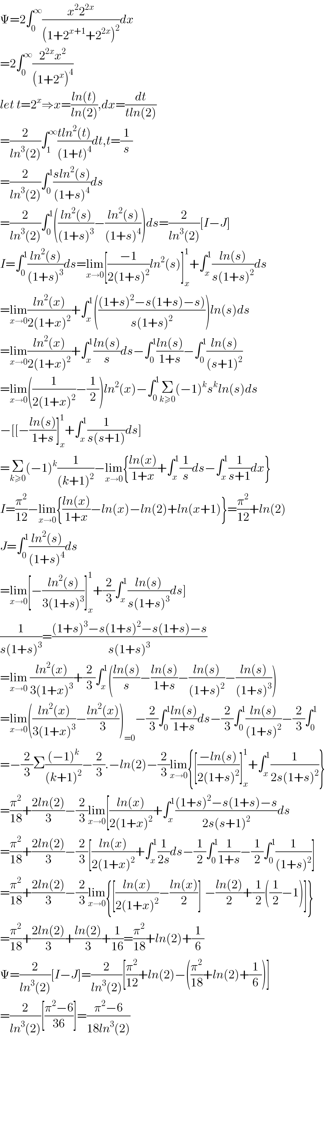 Ψ=2∫_0 ^∞ ((x^2 2^(2x) )/((1+2^(x+1) +2^(2x) )^2 ))dx  =2∫_0 ^∞ ((2^(2x) x^2 )/((1+2^x )^4 ))   let t=2^x ⇒x=((ln(t))/(ln(2))),dx=(dt/(tln(2)))  =(2/(ln^3 (2)))∫_1 ^∞ ((tln^2 (t))/((1+t)^4 ))dt,t=(1/s)  =(2/(ln^3 (2)))∫_0 ^1 ((sln^2 (s))/((1+s)^4 ))ds  =(2/(ln^3 (2)))∫_0 ^1 (((ln^2 (s))/((1+s)^3 ))−((ln^2 (s))/((1+s)^4 )))ds=(2/(ln^3 (2)))[I−J]  I=∫_0 ^1 ((ln^2 (s))/((1+s)^3 ))ds=lim_(x→0) [((−1)/(2(1+s)^2 ))ln^2 (s)]_x ^1 +∫_x ^1 ((ln(s))/(s(1+s)^2 ))ds  =lim_(x→0) ((ln^2 (x))/(2(1+x)^2 ))+∫_x ^1 ((((1+s)^2 −s(1+s)−s))/(s(1+s)^2 )))ln(s)ds  =lim_(x→0) ((ln^2 (x))/(2(1+x)^2 ))+∫_x ^1 ((ln(s))/s)ds−∫_0 ^1 ((ln(s))/(1+s))−∫_0 ^1 ((ln(s))/((s+1)^2 ))  =lim_(x→0) ((1/(2(1+x)^2 ))−(1/2))ln^2 (x)−∫_0 ^1 Σ_(k≥0) (−1)^k s^k ln(s)ds  −[[−((ln(s))/(1+s))]_x ^1 +∫_x ^1 (1/(s(s+1)))ds]  =Σ_(k≥0) (−1)^k (1/((k+1)^2 ))−lim_(x→0) {((ln(x))/(1+x))+∫_x ^1 (1/s)ds−∫_x ^1 (1/(s+1))dx}  I=(π^2 /(12))−lim_(x→0) {((ln(x))/(1+x))−ln(x)−ln(2)+ln(x+1)}=(π^2 /(12))+ln(2)  J=∫_0 ^1 ((ln^2 (s))/((1+s)^4 ))ds  =lim_(x→0) [−((ln^2 (s))/(3(1+s)^3 ))]_x ^1 +(2/3)∫_x ^1 ((ln(s))/(s(1+s)^3 ))ds]  (1/(s(1+s)^3 ))=(((1+s)^3 −s(1+s)^2 −s(1+s)−s)/(s(1+s)^3 ))  =lim_(x→0)  ((ln^2 (x))/(3(1+x)^3 ))+(2/3)∫_x ^1 (((ln(s))/s)−((ln(s))/(1+s))−((ln(s))/((1+s)^2 ))−((ln(s))/((1+s)^3 )))  =lim_(x→0) (((ln^2 (x))/(3(1+x)^3 ))−((ln^2 (x))/3))_(=0) −(2/3)∫_0 ^1 ((ln(s))/(1+s))ds−(2/3)∫_0 ^1 ((ln(s))/((1+s)^2 ))−(2/3)∫_0 ^1   =−(2/3)Σ(((−1)^k )/((k+1)^2 ))−(2/3).−ln(2)−(2/3)lim_(x→0) {[((−ln(s))/(2(1+s)^2 ))]_x ^1 +∫_x ^1 (1/(2s(1+s)^2 ))}  =(π^2 /(18))+((2ln(2))/3)−(2/3)lim_(x→0) [((ln(x))/(2(1+x)^2 ))+∫_x ^1 (((1+s)^2 −s(1+s)−s)/(2s(s+1)^2 ))ds  =(π^2 /(18))+((2ln(2))/3)−(2/3)[((ln(x))/(2(1+x)^2 ))+∫_x ^1 (1/(2s))ds−(1/2)∫_0 ^1 (1/(1+s))−(1/2)∫_0 ^1 (1/((1+s)^2 ))]  =(π^2 /(18))+((2ln(2))/3)−(2/3)lim_(x→0) {[((ln(x))/(2(1+x)^2 ))−((ln(x))/2)]_ −((ln(2))/2)+(1/2)((1/2)−1)]}  =(π^2 /(18))+((2ln(2))/3)+((ln(2))/3)+(1/(16))=(π^2 /(18))+ln(2)+(1/6)  Ψ=(2/(ln^3 (2)))[I−J]=(2/(ln^3 (2)))[(π^2 /(12))+ln(2)−((π^2 /(18))+ln(2)+(1/6))]  =(2/(ln^3 (2)))[((π^2 −6)/(36))]=((π^2 −6)/(18ln^3 (2)))            