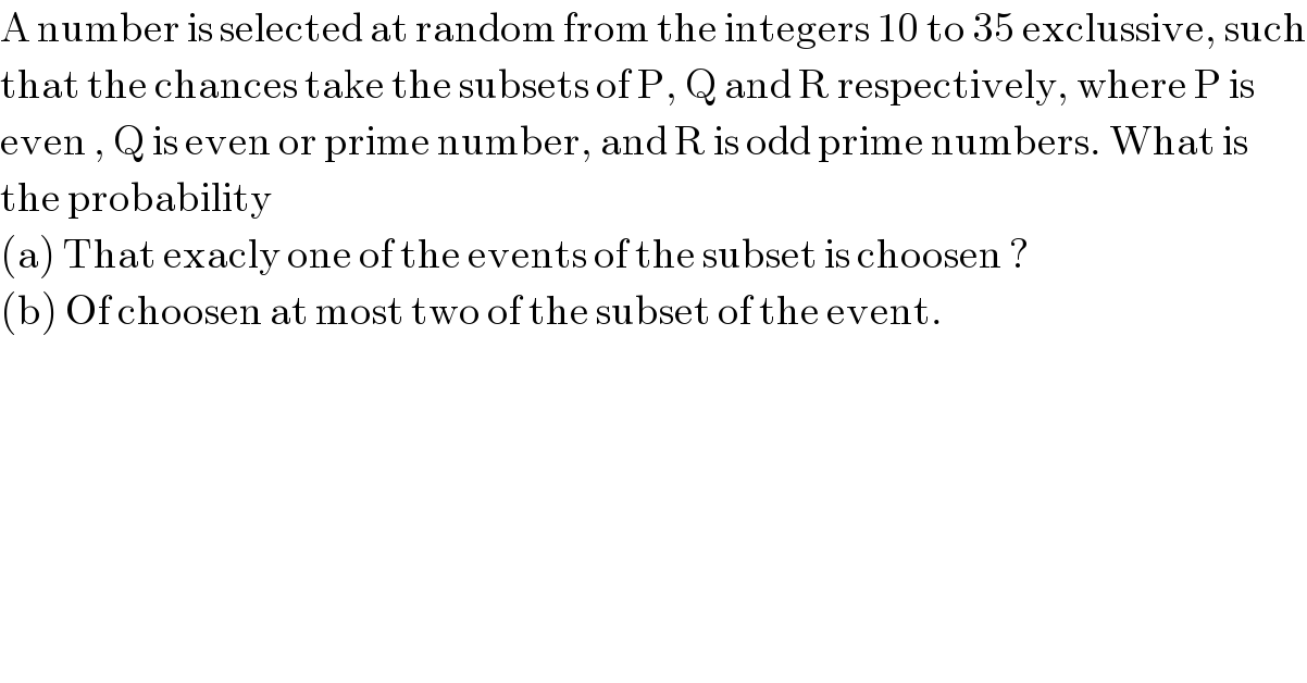 A number is selected at random from the integers 10 to 35 exclussive, such  that the chances take the subsets of P, Q and R respectively, where P is  even , Q is even or prime number, and R is odd prime numbers. What is  the probability   (a) That exacly one of the events of the subset is choosen ?  (b) Of choosen at most two of the subset of the event.  