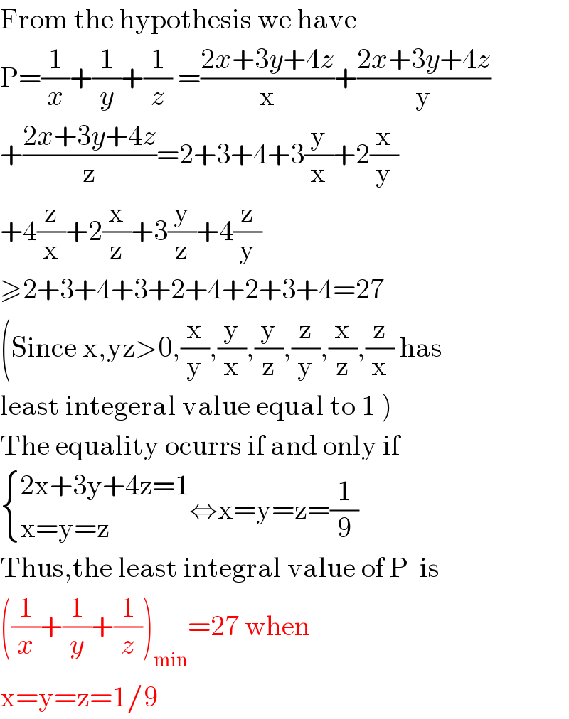 From the hypothesis we have   P=(1/x)+(1/y)+(1/z) =((2x+3y+4z)/x)+((2x+3y+4z)/y)  +((2x+3y+4z)/z)=2+3+4+3(y/x)+2(x/y)  +4(z/x)+2(x/z)+3(y/z)+4(z/y)  ≥2+3+4+3+2+4+2+3+4=27  (Since x,yz>0,(x/y),(y/x),(y/z),(z/y),(x/z),(z/x) has  least integeral value equal to 1 )  The equality ocurrs if and only if   { ((2x+3y+4z=1)),((x=y=z)) :}⇔x=y=z=(1/9)  Thus,the least integral value of P  is  ((1/x)+(1/y)+(1/z))_(min) =27 when  x=y=z=1/9  