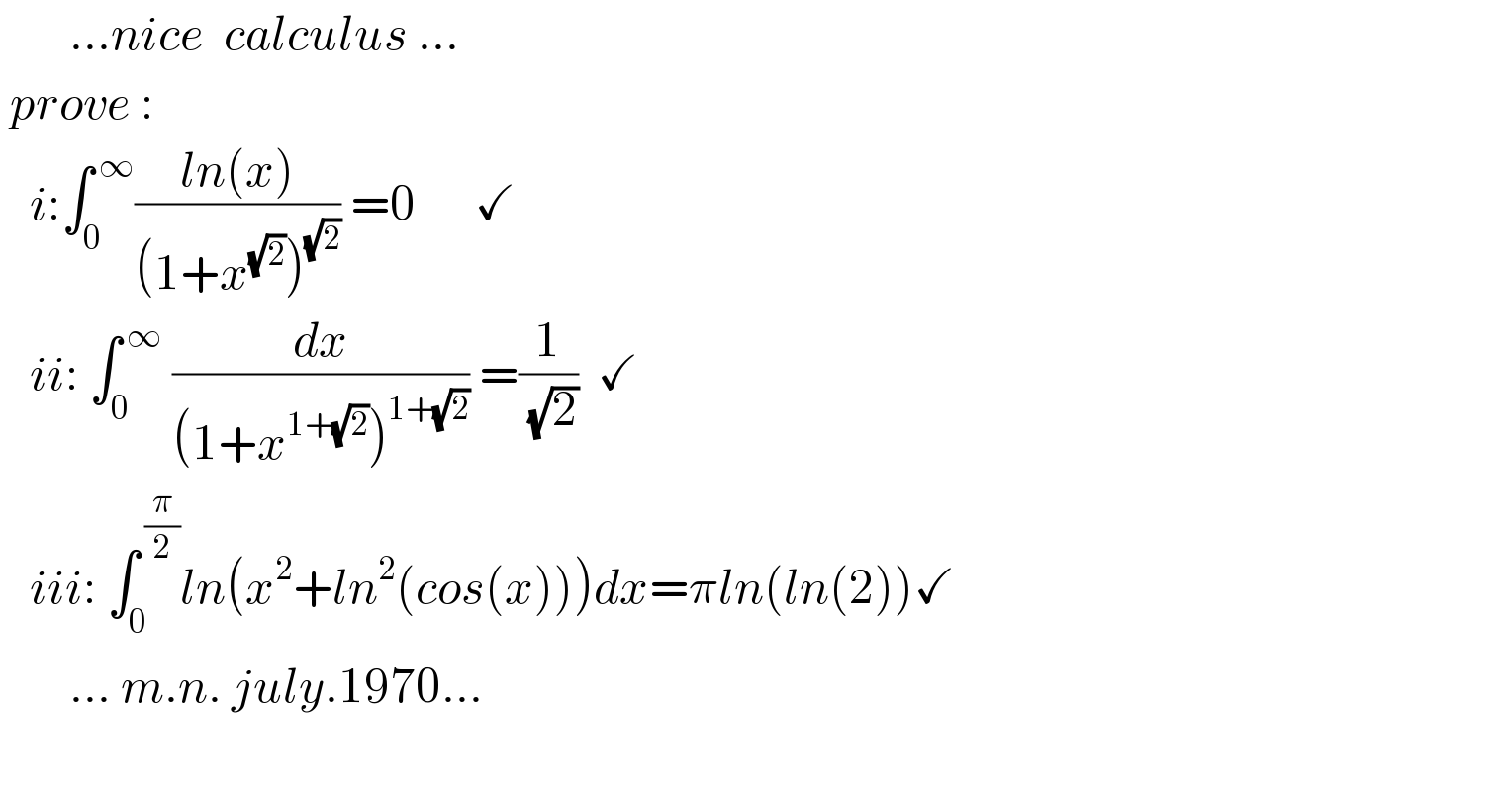        ...nice  calculus ...      prove :     i:∫_0 ^( ∞) ((ln(x))/((1+x^(√2) )^(√2) )) =0      ✓     ii: ∫_0 ^( ∞)  (dx/((1+x^(1+(√2)) )^(1+(√2)) )) =(1/( (√2)))  ✓       iii: ∫_0 ^( (π/2)) ln(x^2 +ln^2 (cos(x)))dx=πln(ln(2))✓         ... m.n. july.1970...    