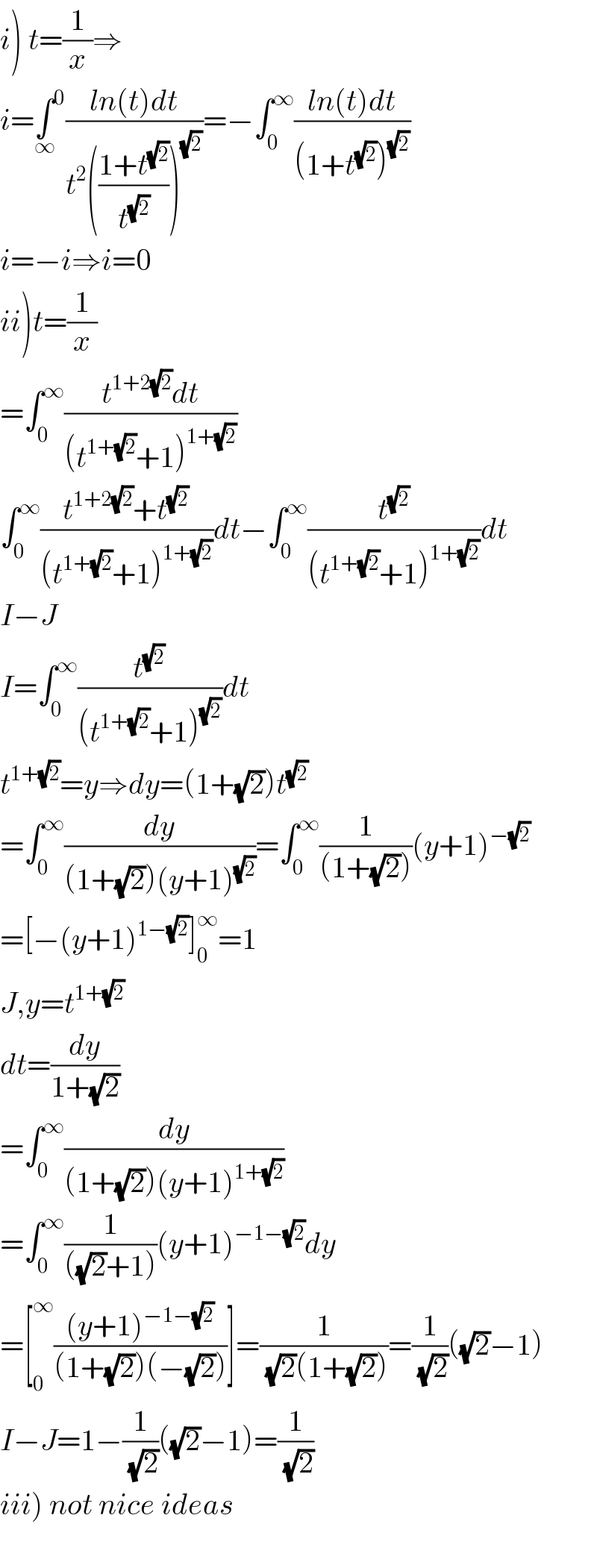 i) t=(1/x)⇒  i=∫^0 _∞ ((ln(t)dt)/(t^2 (((1+t^(√2) )/t^(√2) ))^(√2) ))=−∫_0 ^∞ ((ln(t)dt)/((1+t^(√2) )^(√2) ))   i=−i⇒i=0  ii)t=(1/x)  =∫_0 ^∞ ((t^(1+2(√2)) dt)/((t^(1+(√2)) +1)^(1+(√2)) ))  ∫_0 ^∞ ((t^(1+2(√2)) +t^(√2) )/((t^(1+(√2)) +1)^(1+(√2)) ))dt−∫_0 ^∞ (t^(√2) /((t^(1+(√2)) +1)^(1+(√2)) ))dt  I−J  I=∫_0 ^∞ (t^(√2) /((t^(1+(√2)) +1)^(√2) ))dt  t^(1+(√2)) =y⇒dy=(1+(√2))t^(√2)   =∫_0 ^∞ (dy/((1+(√2))(y+1)^(√2) ))=∫_0 ^∞ (1/((1+(√2))))(y+1)^(−(√2))   =[−(y+1)^(1−(√2)) ]_0 ^∞ =1  J,y=t^(1+(√2))   dt=(dy/(1+(√2)))  =∫_0 ^∞ (dy/((1+(√2))(y+1)^(1+(√2)) ))  =∫_0 ^∞ (1/(((√2)+1)))(y+1)^(−1−(√2)) dy  =[_0 ^∞ (((y+1)^(−1−(√2)) )/((1+(√2))(−(√2))))]=(1/( (√2)(1+(√2))))=(1/( (√2)))((√2)−1)  I−J=1−(1/( (√2)))((√2)−1)=(1/( (√2)))  iii) not nice ideas    