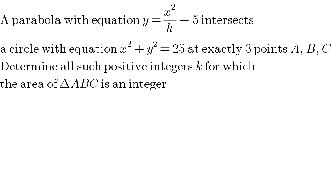 A parabola with equation y = (x^2 /k) − 5 intersects  a circle with equation x^2  + y^2  = 25 at exactly 3 points A, B, C  Determine all such positive integers k for which  the area of ΔABC is an integer  
