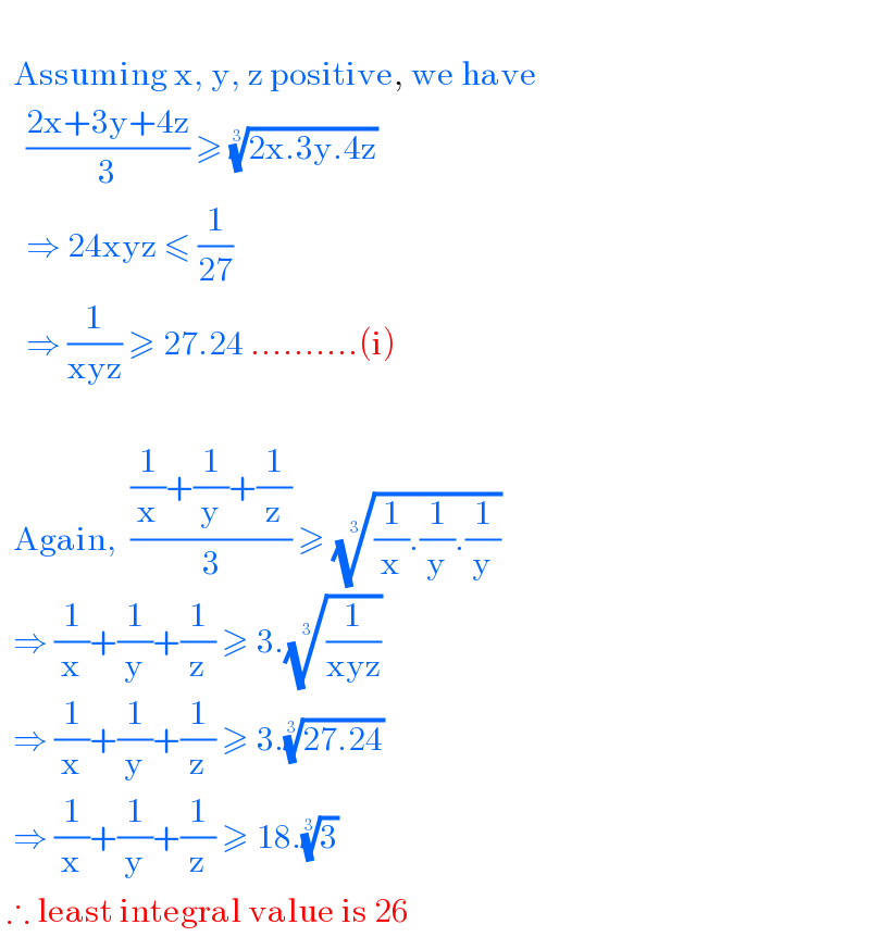      Assuming x, y, z positive, we have      ((2x+3y+4z)/3) ≥ ((2x.3y.4z))^(1/3)       ⇒ 24xyz ≤ (1/(27))      ⇒ (1/(xyz)) ≥ 27.24 ..........(i)      Again,  (((1/x)+(1/y)+(1/z))/3) ≥ (((1/x).(1/y).(1/y)))^(1/3)     ⇒ (1/x)+(1/y)+(1/z) ≥ 3.((1/(xyz)))^(1/3)     ⇒ (1/x)+(1/y)+(1/z) ≥ 3.((27.24))^(1/3)     ⇒ (1/x)+(1/y)+(1/z) ≥ 18.(3)^(1/3)    ∴ least integral value is 26  