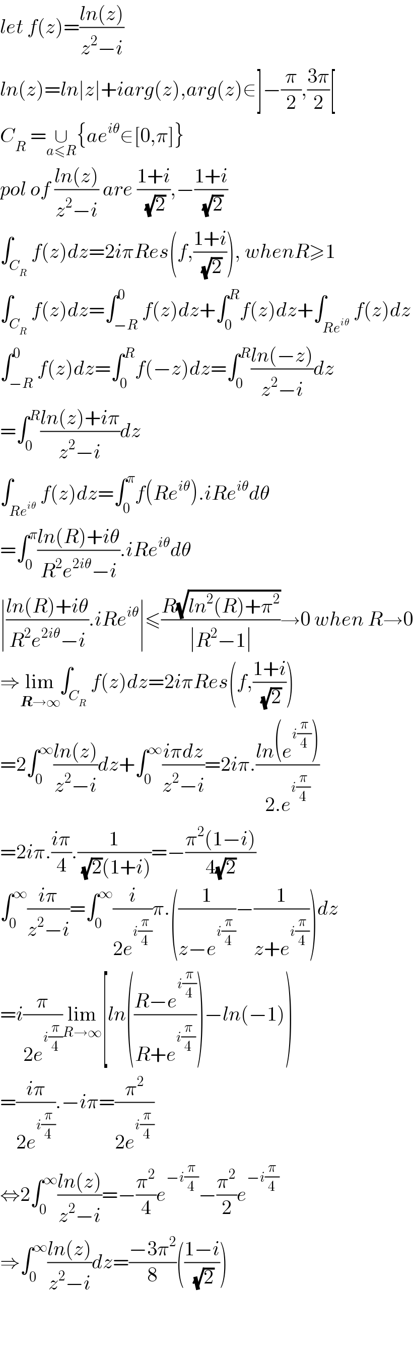let f(z)=((ln(z))/(z^2 −i))  ln(z)=ln∣z∣+iarg(z),arg(z)∈]−(π/2),((3π)/2)[  C_R  =∪_(a≤R) {ae^(iθ) ∈[0,π]}  pol of ((ln(z))/(z^2 −i)) are ((1+i)/( (√2))),−((1+i)/( (√2)))  ∫_C_R  f(z)dz=2iπRes(f,((1+i)/( (√2)))), whenR≥1  ∫_C_R  f(z)dz=∫_(−R) ^0 f(z)dz+∫_0 ^R f(z)dz+∫_(Re^(iθ) ) f(z)dz  ∫_(−R) ^0 f(z)dz=∫_0 ^R f(−z)dz=∫_0 ^R ((ln(−z))/(z^2 −i))dz  =∫_0 ^R ((ln(z)+iπ)/(z^2 −i))dz  ∫_(Re^(iθ) ) f(z)dz=∫_0 ^π f(Re^(iθ) ).iRe^(iθ) dθ  =∫_0 ^π ((ln(R)+iθ)/(R^2 e^(2iθ) −i)).iRe^(iθ) dθ  ∣((ln(R)+iθ)/(R^2 e^(2iθ) −i)).iRe^(iθ) ∣≤((R(√(ln^2 (R)+π^2 )))/(∣R^2 −1∣))→0 when R→0  ⇒lim_(R→∞) ∫_C_R  f(z)dz=2iπRes(f,((1+i)/( (√2))))  =2∫_0 ^∞ ((ln(z))/(z^2 −i))dz+∫_0 ^∞ ((iπdz)/(z^2 −i))=2iπ.((ln(e^(i(π/4)) ))/(2.e^(i(π/4)) ))  =2iπ.((iπ)/4).(1/( (√2)(1+i)))=−((π^2 (1−i))/(4(√2)))  ∫_0 ^∞ ((iπ)/(z^2 −i))=∫_0 ^∞ (i/(2e^(i(π/4)) ))π.((1/(z−e^(i(π/4)) ))−(1/(z+e^(i(π/4)) )))dz  =i(π/(2e^(i(π/4)) ))lim_(R→∞) [ln(((R−e^(i(π/4)) )/(R+e^(i(π/4)) )))−ln(−1))  =((iπ)/(2e^(i(π/4)) )).−iπ=(π^2 /(2e^(i(π/4)) ))  ⇔2∫_0 ^∞ ((ln(z))/(z^2 −i))=−(π^2 /4)e^(−i(π/4)) −(π^2 /2)e^(−i(π/4))   ⇒∫_0 ^∞ ((ln(z))/(z^2 −i))dz=((−3π^2 )/8)(((1−i)/( (√2))))      
