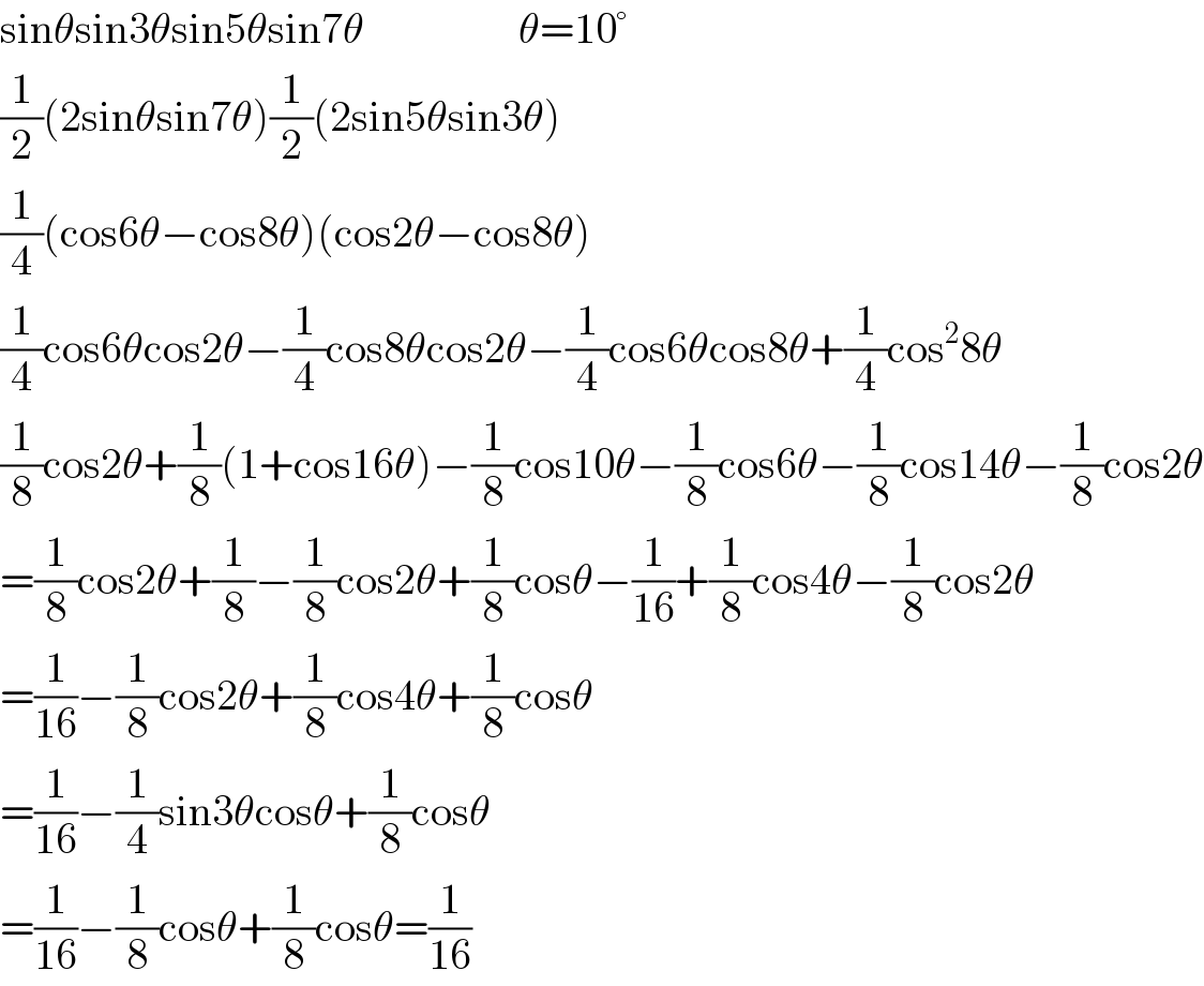 sinθsin3θsin5θsin7θ                  θ=10°  (1/2)(2sinθsin7θ)(1/2)(2sin5θsin3θ)  (1/4)(cos6θ−cos8θ)(cos2θ−cos8θ)  (1/4)cos6θcos2θ−(1/4)cos8θcos2θ−(1/4)cos6θcos8θ+(1/4)cos^2 8θ  (1/8)cos2θ+(1/8)(1+cos16θ)−(1/8)cos10θ−(1/8)cos6θ−(1/8)cos14θ−(1/8)cos2θ  =(1/8)cos2θ+(1/8)−(1/8)cos2θ+(1/8)cosθ−(1/(16))+(1/8)cos4θ−(1/8)cos2θ  =(1/(16))−(1/8)cos2θ+(1/8)cos4θ+(1/8)cosθ  =(1/(16))−(1/4)sin3θcosθ+(1/8)cosθ  =(1/(16))−(1/8)cosθ+(1/8)cosθ=(1/(16))  